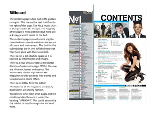 Billboard
The contents page is laid out in the golden
ratio grid. This means the text is shifted to
the right of the page. The No.1 music chart
is then placed in the margin. The majority
of the page is filled with text but there are
a 4 images which relate to the text.
The contents page is much more brighter
than the font cover. It maintains the splash
of colour and matureness. The font for the
subheadings are in serif which shows that
they have gone with the classic look.
There is not a lot of white space as it is
covered by information and images.
There is a row which creates a horizontal
division of space on a page. Within the row
are inline exclusives and events. This
attracts the reader to purchase the
magazine as they can read into events and
view exclusive online offers.
There is no letter form the editor.
The features of the magazine are clearly
displayed in an orderly fashion.
You can see what is on what pages and the
most important feature is under the
heading “UPFRONT”. This could also entice
the reader to buy the magazine and read
more.
 