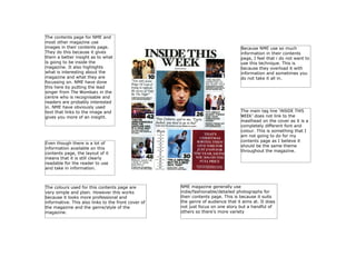 The contents page for NME and
most other magazine use
images in their contents page.
They do this because it gives
them a better insight as to what
is going to be inside the
magazine. It also highlights
what is interesting about the
magazine and what they are
focussing on. NME have done
this here by putting the lead
singer from The Wombats in the
centre who is recognisable and
readers are probably interested
in. NME have obviously used
text that links to the image and
gives you more of an insight.

Even though there is a lot of
information available on this
contents page, the layout of it
means that it is still clearly
readable for the reader to use
and take in information.

The colours used for this contents page are
very simple and plain. However this works
because it looks more professional and
informative. This also links to the front cover of
the magazine and the genre/style of the
magazine.

Because NME use so much
information in their contents
page, I feel that i do not want to
use this technique. This is
because they overload it with
information and sometimes you
do not take it all in.

The main tag line ‘INSIDE THIS
WEEK’ does not link to the
masthead on the cover as it is a
completely different font and
colour. This is something that I
am not going to do for my
contents page as I believe it
should be the same theme
throughout the magazine.

NME magazine generally use
indie/fashionable/detailed photographs for
their contents page. This is because it suits
the genre of audience that it aims at. It does
not just focus on one story but a handful of
others so there’s more variety

 