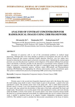 International Journal of Computer Engineering and Technology (IJCET), ISSN 0976-6367(Print),
ISSN 0976 - 6375(Online), Volume 6, Issue 1, January (2015), pp. 42-53© IAEME
42
ANALYSIS OF CONTRAST CONCENTRATIONFOR
RADIOLOGICAL IMAGES USING CBIR FRAMEWORK
Shivamurthy R.C1
, Manjunatha M B2
, Pradeep kumar B.P3
1
Department of CSE, Research Scholar, Jain University, Bangalore, Karnataka, India
2
Department of ECE, Professor, AIT, Tumkur, 572106, Karnataka, India
3
Department of ECE, Research Scholar, Jain University, Bangalore, Karnataka, India
ABSTRACT
Detection of cancerous cells is one of the conventional problems in medical image
processing. Although there were many attempts to perform an investigation and come out with an
efficient framework that ensures somewhat reliable detection. However, very few studies have
focused on detecting the contrast agent exclusively in prostate cancer. Identifying the contrast agent
precisely can assist the physician to perform correct diagnosis of the patient suffering from prostate
cancer and thereby it becomes possible for the physician to recommend correct treatment. In this
paper, we propose a framework that takes the input of a radiological image and perform adaptive
complex independent component analysis, reference region (RR-method) and Pharmacokinetic
modeling (PK-Modeling) for highlighting the effective intravascular contrast concentration agent.
The system is rendered more precise by incorporating CBIR system using visual descriptor.
Keywords: Component; Independent Component Analysis, Prostate Cancer, CBIR
I. INTRODUCTION
Prostate cancer is the second most frequently diagnosed cancer and is the disease that causes
the sixth leading cancer death in males. Cancer begins to grow in the prostate - a gland in the male
reproductive system. The prostate cancer starts in the gland cells - this is called adeno-carcinoma.
Prostate cancer is mostly a very slow progressing disease. But sometime it grows aggressively and
the cancer cells may spread from the prostate to other parts of the body, particularly the bones and
lymph nodes. The prostate is an exocrine gland of the male reproductive system, and exists directly
under the bladder, in front of the rectum. An exocrine gland is one whose secretions end up outside
the body for e.g. prostate gland and sweat glands. It is approximately the size of a walnut. In previous
work, a method is proposed based on an adaptive complex independent components analysis
(ACICA). This method is used to calculate the intravascular concentration in the tissue of interest.
INTERNATIONAL JOURNAL OF COMPUTER ENGINEERING &
TECHNOLOGY (IJCET)
ISSN 0976 – 6367(Print)
ISSN 0976 – 6375(Online)
Volume 6, Issue 1, January (2015), pp. 42-53
© IAEME: www.iaeme.com/IJCET.asp
Journal Impact Factor (2015): 8.9958 (Calculated by GISI)
www.jifactor.com
IJCET
© I A E M E
 
