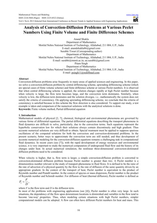 Mathematical Theory and Modeling www.iiste.org
ISSN 2224-5804 (Paper) ISSN 2225-0522 (Online)
Vol.3, No.6, 2013-Selected from International Conference on Recent Trends in Applied Sciences with Engineering Applications
16
Analysis of Convection-Diffusion Problems at Various Peclet
Numbers Using Finite Volume and Finite Difference Schemes
Anand Shukla
Department of Mathematics
Motilal Nehru National Institute of Technology, Allahabad, 211 004, U.P., India
E-mail: anandshukla86@gmail.com
Surabhi Tiwari (Corresponding author)
Department of Mathematics
Motilal Nehru National Institute of Technology, Allahabad, 211 004, U.P., India
E-mail: surabhi@mnnit.ac.in; au.surabhi@gmail.com
Pitam Singh
Department of Mathematics
Motilal Nehru National Institute of Technology, Allahabad, 211 004, U.P., India
E-mail: psingh11@rediffmail.com
Abstract
Convection-diffusion problems arise frequently in many areas of applied sciences and engineering. In this paper,
we solve a convection-diffusion problem by central differencing scheme, upwinding differencing scheme (which
are special cases of finite volume scheme) and finite difference scheme at various Peclet numbers. It is observed
that when central differencing scheme is applied, the solution changes rapidly at high Peclet number because
when velocity is large, the flow term becomes large, and the convection term dominates. Similarly, when
velocity is low, the diffusion term dominates and the solution diverges, i.e., mathematically the system does not
satisfy the criteria of consistency. On applying upwinding differencing scheme, we conclude that the criteria of
consistency is satisfied because in this scheme the flow direction is also considered. To support our study, a test
example is taken and comparison of the numerical solutions with the analytical solutions is done.
Keywords: Finite volume method, Partial differential equation
1. Introduction
Mathematical models of physical [2, 7], chemical, biological and environmental phenomena are governed by
various forms of differential equations. The partial differential equations describing the transport phenomena in
fluid dynamics are difficult to solve, particularly, due to the convection terms. Such equations represent the
hyperbolic conservation law for which their solutions always contain discontinuity and high gradient. Thus
accurate numerical solutions are very difficult to obtain. Special treatment must be applied to suppress spurious
oscillations of the computed solutions for both the convection and convection-dominated problems. In the
present scenario, better ways to approximate the convection term are still needed, and thus development of
accurate numerical modeling for the convection-diffusion equations remains a challenging task in computational
fluid dynamics. In recent years (see [7]), with the rapid development of energy resources and environmental
science, it is very important to study the numerical computation of underground fluid flow and the history of its
changes under heat. In actual numerical simulation, the nonlinear three-dimensional convection-dominated
diffusion problems need to be considered.
When velocity is higher, that is, flow term is larger, a simple convection-diffusion problem is converted to
convection-dominated diffusion problem because Peclet number is greater than two. A Peclet number is a
dimensionless number relevant in the study of transport phenomena in fluid flows. It is defined to be the ratio of
the rate of advection of a physical quantity by the flow to the rate of diffusion of the same quantity driven by an
appropriate gradient. In the context of the transport of heat, Peclet number is equivalent to the product of
Reynolds number and Prandtl number. In the context of species or mass dispersion, Peclet number is the product
of Reynolds number and Schmidt number. For diffusion of heat (thermal diffusion), Peclet number is defined as
,e
F
P
D
=
where F is the flow term and D is the diffusion term.
In most of the problems with engineering applications (see [4]), Peclet number is often very large. In such
situations, the dependency of the flow upon downstream locations is diminished and variables in the flow tend to
become 'one-way' properties. Thus, when modeling certain situations with high Peclet numbers, simpler
computational models can be adopted. A flow can often have different Peclet numbers for heat and mass. This
 