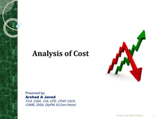 Analysis of Cost
Presented by:
Arshad A Javed
FCA, CISA , CIA, CFE, CFAP, CICA,
CAME, DISA, DipPM, B.Com (Hons)
Finance for Non Finance 1
 