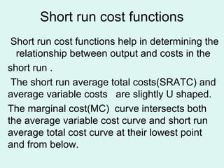 Short run cost functions
Short run cost functions help in determining the
relationship between output and costs in the
short run .
The short run average total costs(SRATC) and
average variable costs are slightly U shaped.
The marginal cost(MC) curve intersects both
the average variable cost curve and short run
average total cost curve at their lowest point
and from below.
 