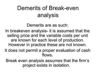 Demerits of Break-even
analysis
Demerits are as such:
In breakeven analysis- it is assumed that the
selling price and the variable costs per unit
are known for each level of production.
However in practice these are not known.
It does not permit a proper evaluation of cash
flows.
Break even analysis assumes that the firm’s
project exists in isolation.
 