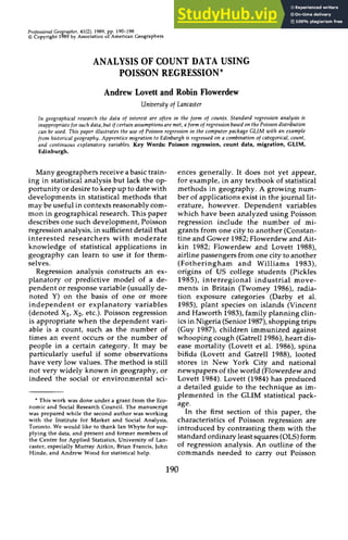 Professional zyxwvutsrqpo
Geo zyxwvutsrqpon
rapher, 41(2), 1989,pp. 190-198 zyxwvut
0Copyright 1 6 9 by Association of American Geographers
ANALYSIS OF COUNT DATA USING
POISSON REGRESSION*
Andrew Lovett and Robin Flowerdew zyx
University zyxwvu
of Lancaster zyxw
In geographical research the data of interest are often in the form of counts. Standard regression analysis is
inappropriatefor suck data, but if certain assumptionsare met, a form of regression based on the Poisson distribution
can be used. This paper illustrates the use of Poisson regression in the computer package GLIM with an example
from historical geography. Apprentice migration zyxwvut
to Edinburgh is regressed on a combination zyxw
of categorical, count,
and continuous explanatory variables. Key Words: Poisson regression, count data, migration, GLIM,
Edinburgh.
Many geographers receive a basictrain-
ing in statistical analysis but lack the op-
portunity or desire to keep up to datewith
developments in statistical methods that
may be useful in contextsreasonably com-
mon in geographical research. This paper
describes one such development,Poisson
regression analysis,in sufficientdetail that
interested researchers with moderate
knowledge of statistical applications in
geography can learn to use it for them-
selves.
Regression analysis constructs an ex-
planatory or predictive model of a de-
pendent or response variable (usually de-
noted Y) on the basis of one or more
independent or explanatory variables
(denoted XI, X2, etc.). Poisson regression
is appropriate when the dependent vari-
able is a count, such as the number of
times an event occurs or the number of
people in a certain category. It may be
particularly useful if some observations
have very low values. The method is still
not very widely known in geography, or
indeed the social or environmental sci-
* This work was done under a grant from the Eco-
nomic and Social Research Council. The manuscript
was prepared while the second author was working
with the Institute for Market and Social Analysis,
Toronto. We would like to thank Ian Whyte for sup-
plying the data, and present and former members of
the Centre for Applied Statistics, University of Lan-
caster, especially Murray Aitkin, Brian Francis, John
Hinde, and Andrew Wood for statisticalhelp.
ences generally. It does not yet appear,
for example, in any textbook of statistical
methods in geography. A growing num-
ber of applications exist in the journal lit-
erature, however. Dependent variables
which have been analyzed using Poisson
regression include the number of mi-
grants from one city to another (Constan-
tine and Gower 1982;Flowerdew and Ait-
kin 1982; Flowerdew and Lovett 1988),
airline passengers from one city to another
(Fotheringham and Williams 1983),
origins of US college students (Pickles
1985), interregional industrial move-
ments in Britain (Twomey 1986), radia-
tion exposure categories (Darby et al.
1985), plant species on islands (Vincent
and Haworth 1983),family planning clin-
icsin Nigeria (Senior 1987),shoppingtrips
(Guy 1987), children immunized against
whooping cough (Gatrell1986),heart dis-
ease mortality (Lovett et al. 1986), spina
bifida (Lovett and Gatrell 1988), looted
stores in New York City and national
newspapers of the world (Flowerdewand
Lovett 1984).Lovett (1984)has produced
a detailed guide to the technique as im-
plemented in the GLIM statistical pack-
age.
In the first section of this paper, the
characteristics of Poisson regression are
introduced by contrasting them with the
standard ordinary least squares (OLS)form
of regression analysis. An outline of the
commands needed to carry out Poisson
190
 