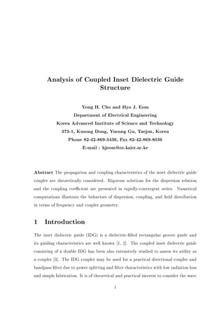Analysis of Coupled Inset Dielectric Guide
Structure
Yong H. Cho and Hyo J. Eom
Department of Electrical Engineering
Korea Advanced Institute of Science and Technology
373-1, Kusong Dong, Yusung Gu, Taejon, Korea
Phone 82-42-869-3436, Fax 82-42-869-8036
E-mail : hjeom@ee.kaist.ac.kr
Abstract The propagation and coupling characteristics of the inset dielectric guide
coupler are theoretically considered. Rigorous solutions for the dispersion relation
and the coupling coe cient are presented in rapidly-convergent series. Numerical
computations illustrate the behaviors of dispersion, coupling, and eld distribution
in terms of frequency and coupler geometry.
1 Introduction
The inset dielectric guide (IDG) is a dielectric- lled rectangular groove guide and
its guiding characteristics are well known 1, 2]. The coupled inset dielectric guide
consisting of a double IDG has been also extensively studied to assess its utility as
a coupler 3]. The IDG coupler may be used for a practical directional coupler and
bandpass lter due to power splitting and lter characteristics with low radiation loss
and simple fabrication. It is of theoretical and practical interest to consider the wave
1
 
