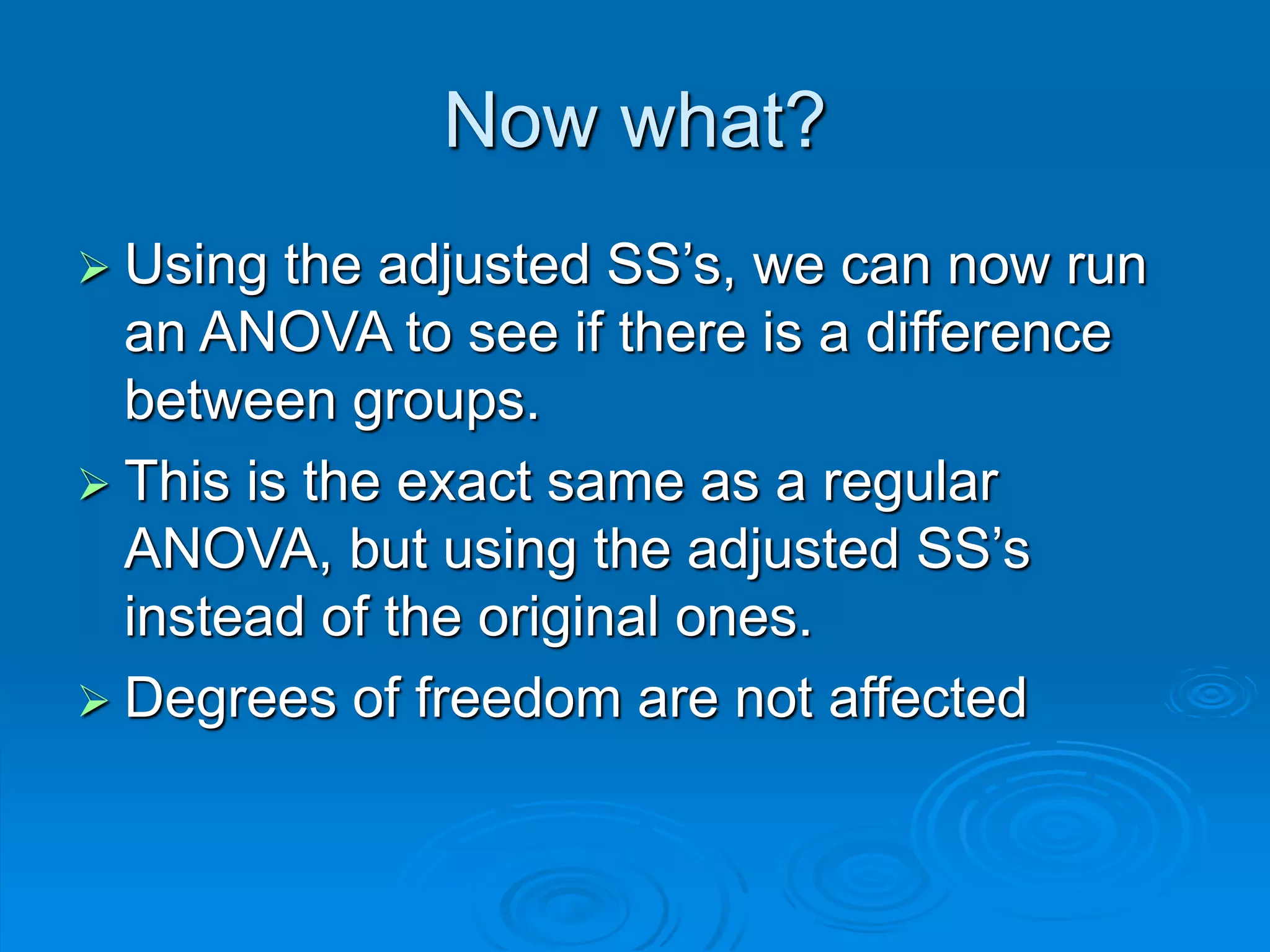 Now what?
 Using the adjusted SS’s, we can now run
an ANOVA to see if there is a difference
between groups.
 This is the exact same as a regular
ANOVA, but using the adjusted SS’s
instead of the original ones.
 Degrees of freedom are not affected
 