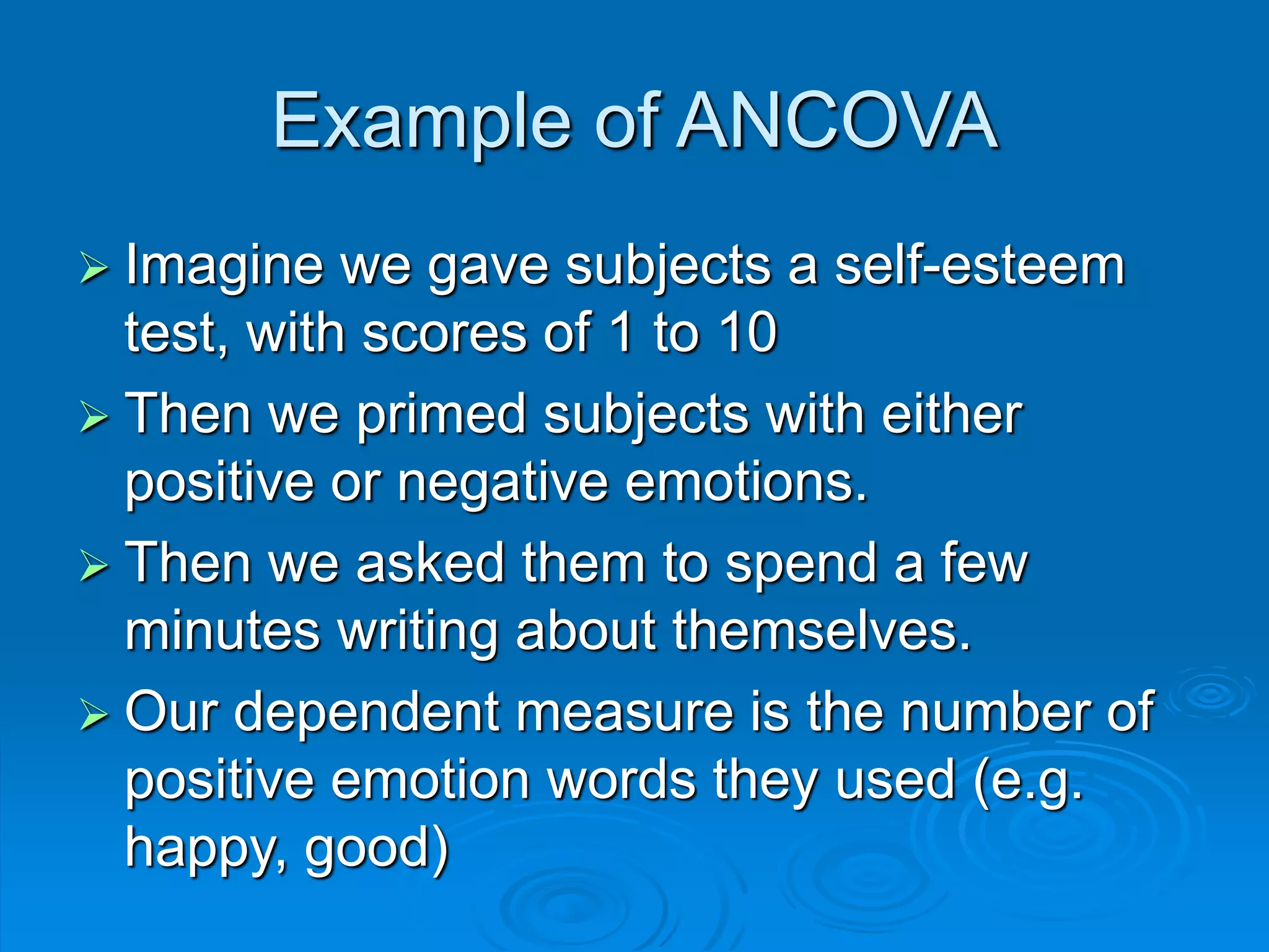 Example of ANCOVA
 Imagine we gave subjects a self-esteem
test, with scores of 1 to 10
 Then we primed subjects with either
positive or negative emotions.
 Then we asked them to spend a few
minutes writing about themselves.
 Our dependent measure is the number of
positive emotion words they used (e.g.
happy, good)
 