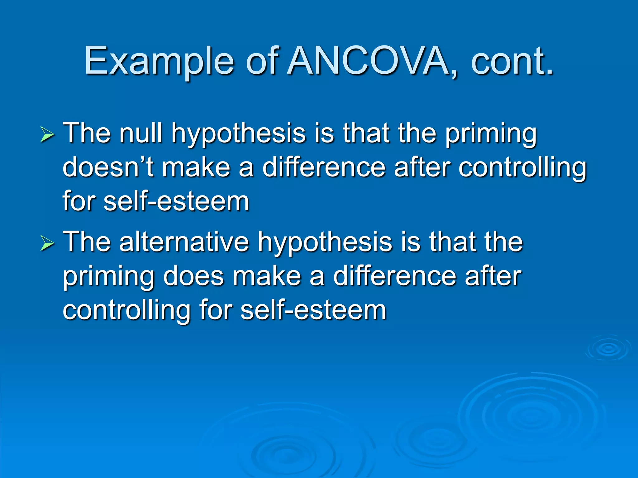  The null hypothesis is that the priming
doesn’t make a difference after controlling
for self-esteem
 The alternative hypothesis is that the
priming does make a difference after
controlling for self-esteem
Example of ANCOVA, cont.
 