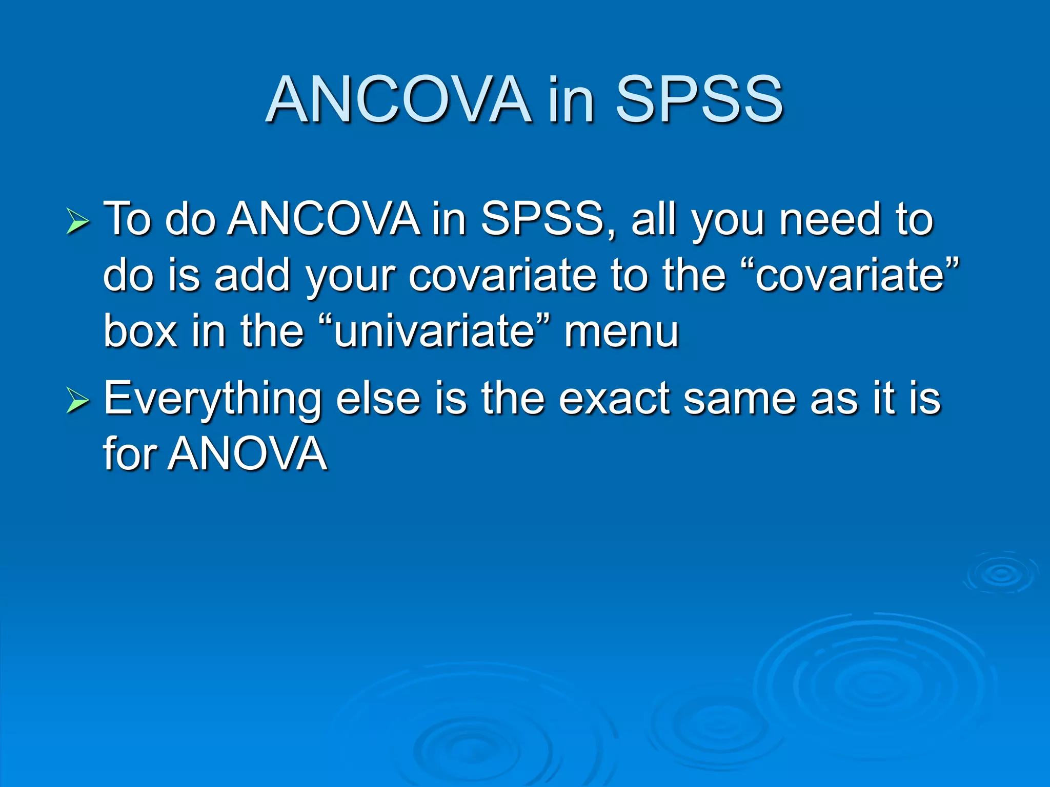 ANCOVA in SPSS
 To do ANCOVA in SPSS, all you need to
do is add your covariate to the “covariate”
box in the “univariate” menu
 Everything else is the exact same as it is
for ANOVA
 