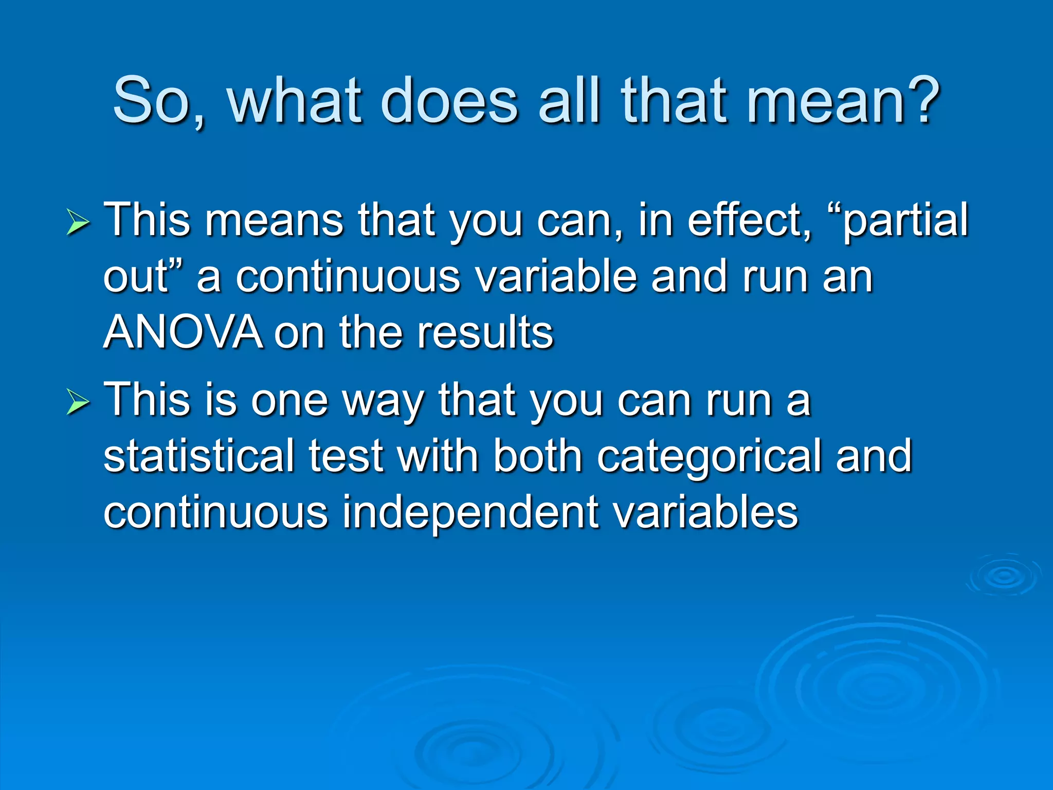 So, what does all that mean?
 This means that you can, in effect, “partial
out” a continuous variable and run an
ANOVA on the results
 This is one way that you can run a
statistical test with both categorical and
continuous independent variables
 