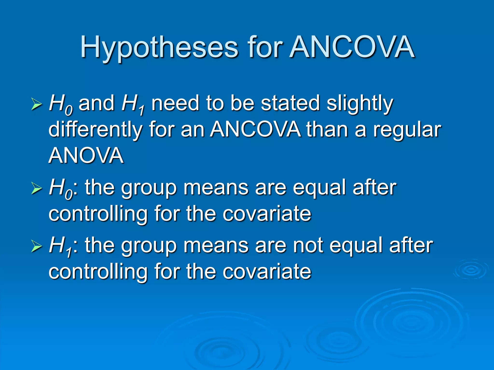 Hypotheses for ANCOVA
 H0 and H1 need to be stated slightly
differently for an ANCOVA than a regular
ANOVA
 H0: the group means are equal after
controlling for the covariate
 H1: the group means are not equal after
controlling for the covariate
 