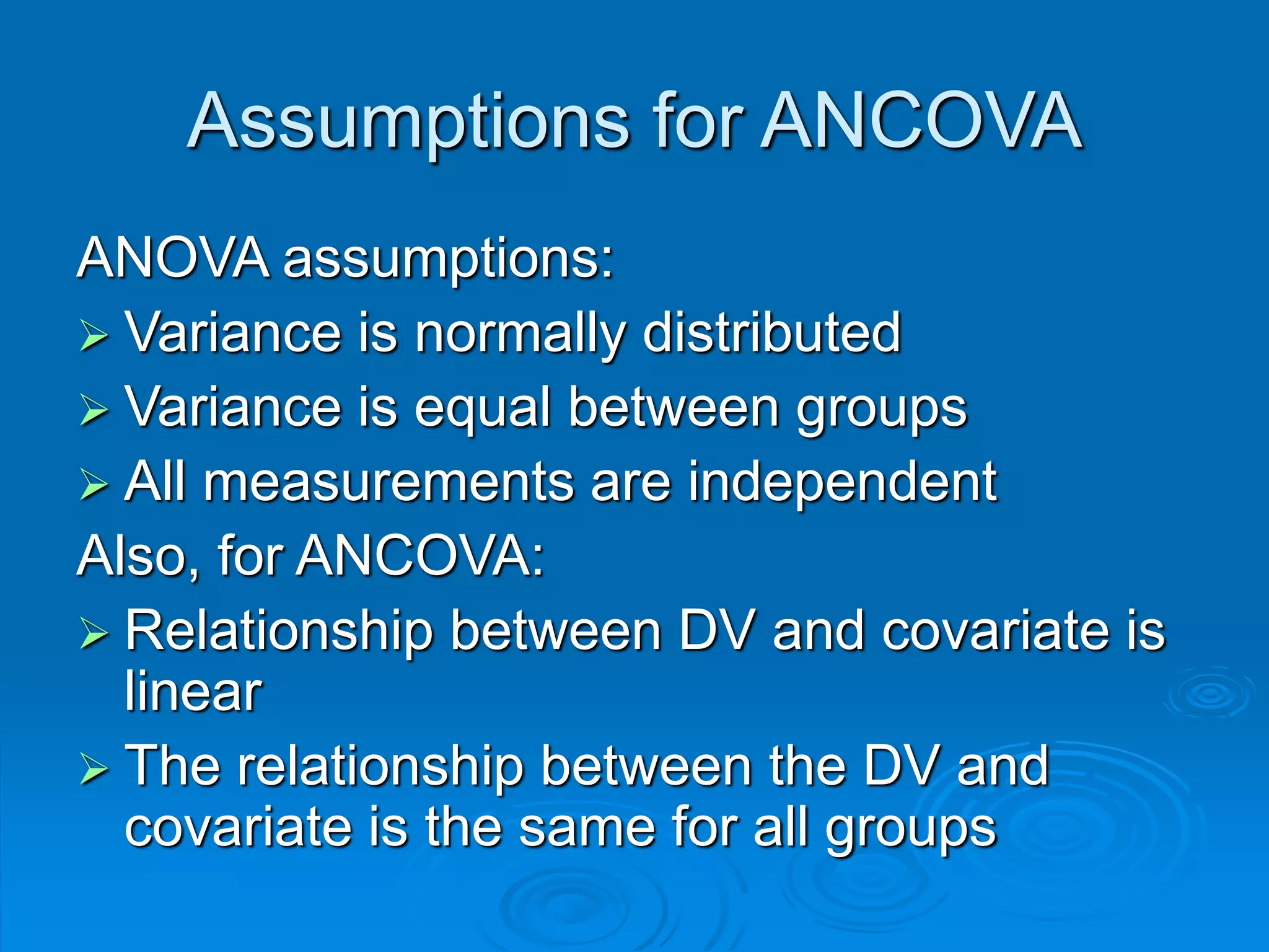 Assumptions for ANCOVA
ANOVA assumptions:
 Variance is normally distributed
 Variance is equal between groups
 All measurements are independent
Also, for ANCOVA:
 Relationship between DV and covariate is
linear
 The relationship between the DV and
covariate is the same for all groups
 