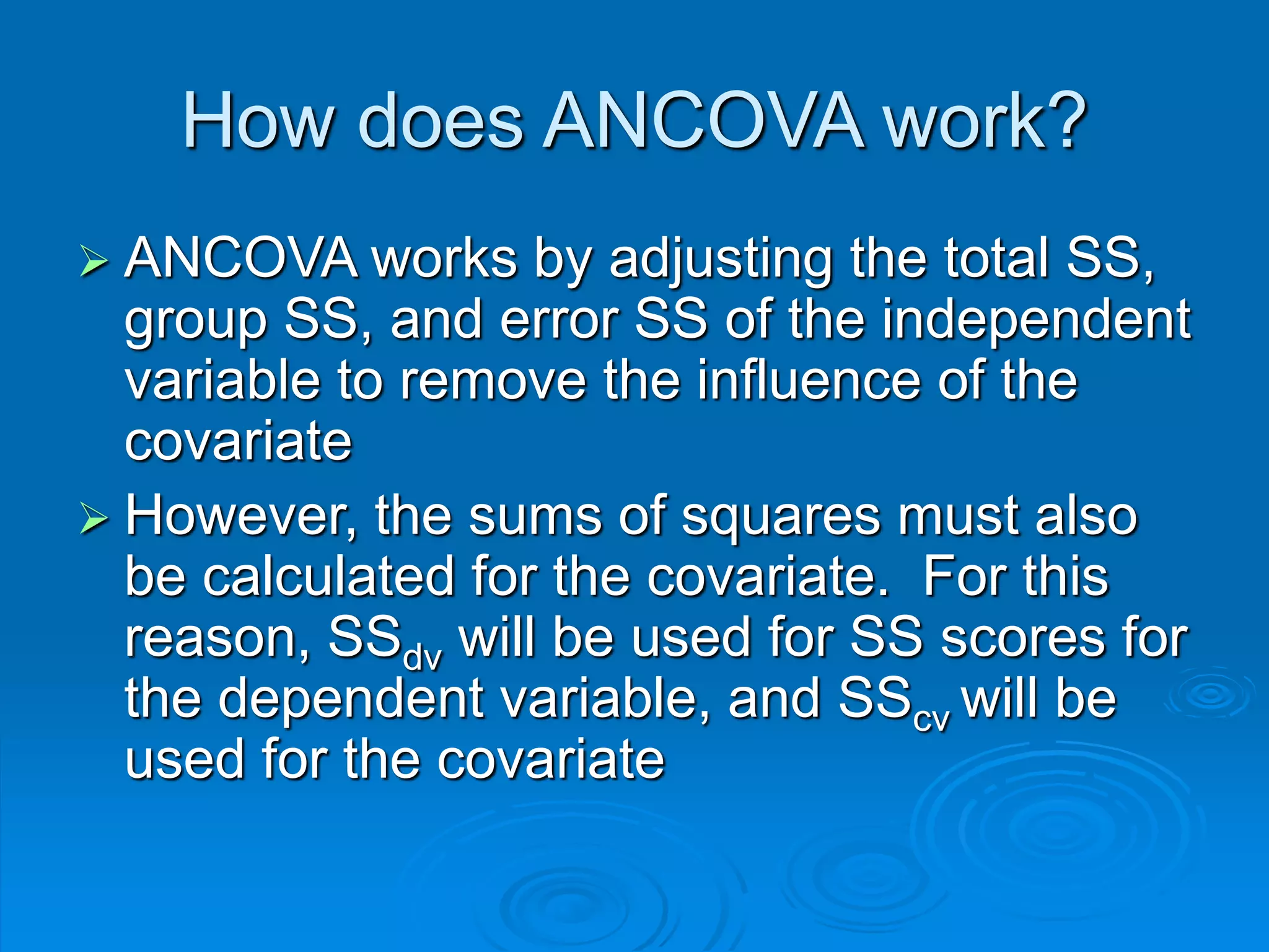 How does ANCOVA work?
 ANCOVA works by adjusting the total SS,
group SS, and error SS of the independent
variable to remove the influence of the
covariate
 However, the sums of squares must also
be calculated for the covariate. For this
reason, SSdv will be used for SS scores for
the dependent variable, and SScv will be
used for the covariate
 