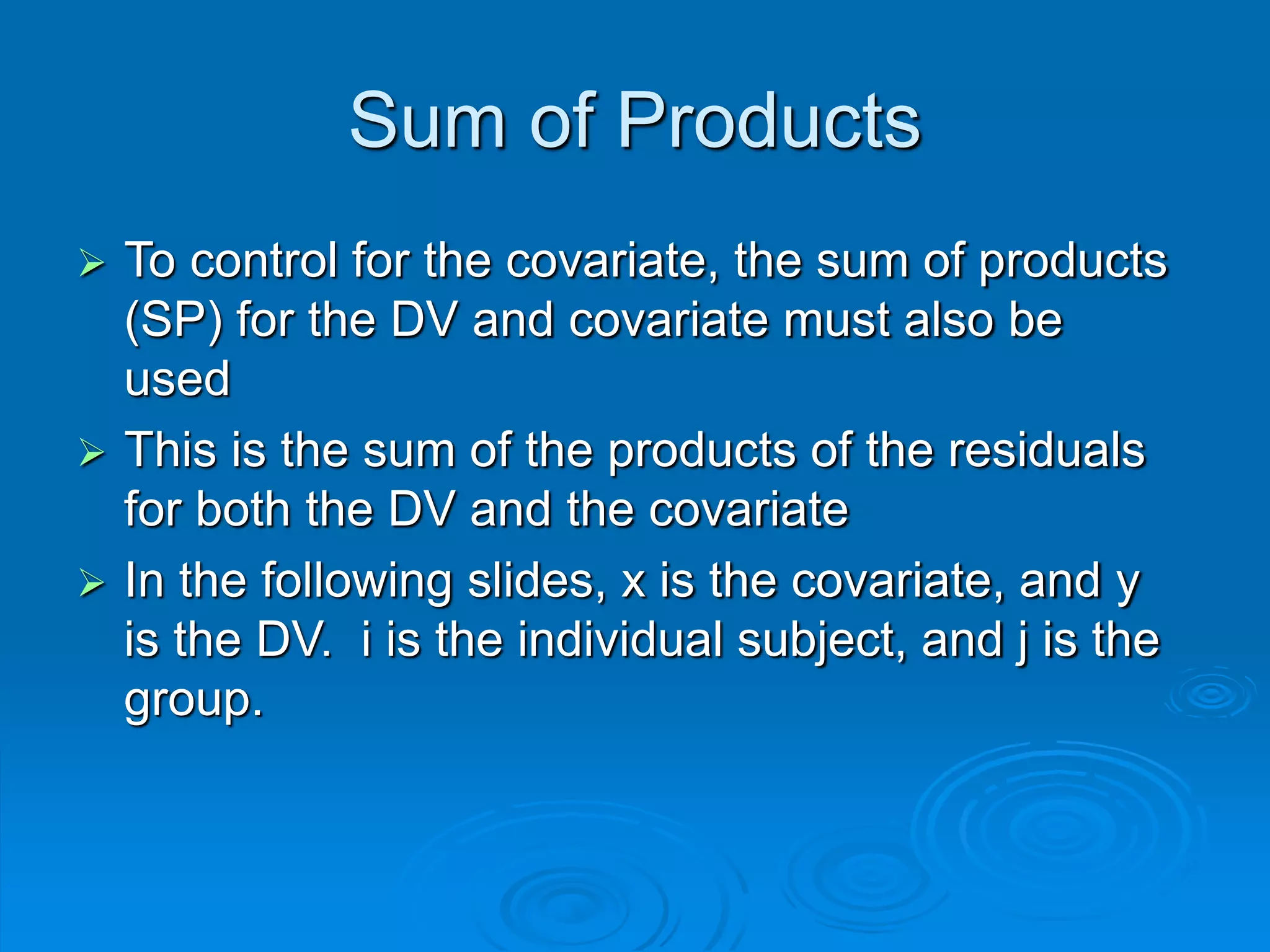 Sum of Products
 To control for the covariate, the sum of products
(SP) for the DV and covariate must also be
used
 This is the sum of the products of the residuals
for both the DV and the covariate
 In the following slides, x is the covariate, and y
is the DV. i is the individual subject, and j is the
group.
 