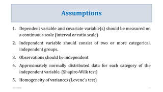 Assumptions
1. Dependent variable and covariate variable(s) should be measured on
a continuous scale (interval or ratio scale)
2. Independent variable should consist of two or more categorical,
independent groups.
3. Observations should be independent
4. Approximately normally distributed data for each category of the
independent variable. (Shapiro-Wilk test)
5. Homogeneity of variances (Levene’s test)
7/27/2023 11
 