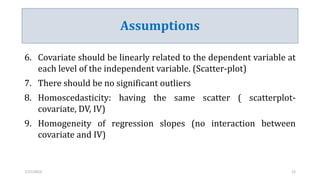 Assumptions
6. Covariate should be linearly related to the dependent variable at
each level of the independent variable. (Scatter-plot)
7. There should be no significant outliers
8. Homoscedasticity: having the same scatter ( scatterplot-
covariate, DV, IV)
9. Homogeneity of regression slopes (no interaction between
covariate and IV)
7/27/2023 12
 