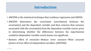 Introduction
• ANCOVA is the statistical technique that combines regression and ANOVA.
• ANCOVA determines the covariation (correlation) between the
covariate(s) and the dependent variable and then removes that variance
associated with the covariate(s) from the dependent variable scores, prior
to determining whether the differences between the experimental
condition (dependent variable score) means are significant.
• Remove effect of covariate---Reduce error variance---More accurate
picture of true effect of independent variables. (ANCOVA)
7/27/2023 3
 