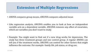 Extension of Multiple Regressions
• ANOVA compares group means, ANCOVA compares adjusted mean
• Like regression analysis, ANCOVA enables you to look at how an independent
variable acts on a dependent variable. ANCOVA removes any effect of covariates,
which are variables you don’t want to study.
• Example: You might want to find out if a new drug works for depression. The
study has three treatment groups and one control group. A regular ANOVA can
tell you if the treatment works. ANCOVA can control for other factors that might
influence the outcome. For example: family life, job status, or drug use.
7/27/2023 4
 