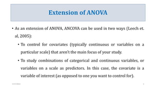 Extension of ANOVA
• As an extension of ANOVA, ANCOVA can be used in two ways (Leech et.
al, 2005):
• To control for covariates (typically continuous or variables on a
particular scale) that aren’t the main focus of your study.
• To study combinations of categorical and continuous variables, or
variables on a scale as predictors. In this case, the covariate is a
variable of interest (as opposed to one you want to control for).
7/27/2023 5
 