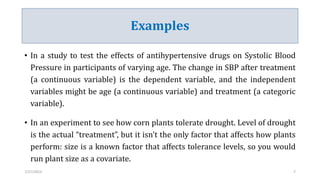 Examples
• In a study to test the effects of antihypertensive drugs on Systolic Blood
Pressure in participants of varying age. The change in SBP after treatment
(a continuous variable) is the dependent variable, and the independent
variables might be age (a continuous variable) and treatment (a categoric
variable).
• In an experiment to see how corn plants tolerate drought. Level of drought
is the actual “treatment”, but it isn't the only factor that affects how plants
perform: size is a known factor that affects tolerance levels, so you would
run plant size as a covariate.
7/27/2023 7
 
