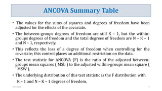 ANCOVA Summary Table
• The values for the sums of squares and degrees of freedom have been
adjusted for the effects of the covariate.
• The between-groups degrees of freedom are still K – 1, but the within-
groups degrees of freedom and the total degrees of freedom are N – K – 1
and N – 1, respectively.
• This reflects the loss of a degree of freedom when controlling for the
covariate; this control places an additional restriction on the data.
• The test statistic for ANCOVA (F) is the ratio of the adjusted between-
groups mean squares ( MSb ) to the adjusted within-groups mean square (
' MSW ).
• The underlying distribution of this test statistic is the F distribution with
K – 1 and N – K – 1 degrees of freedom.
7/27/2023 9
 