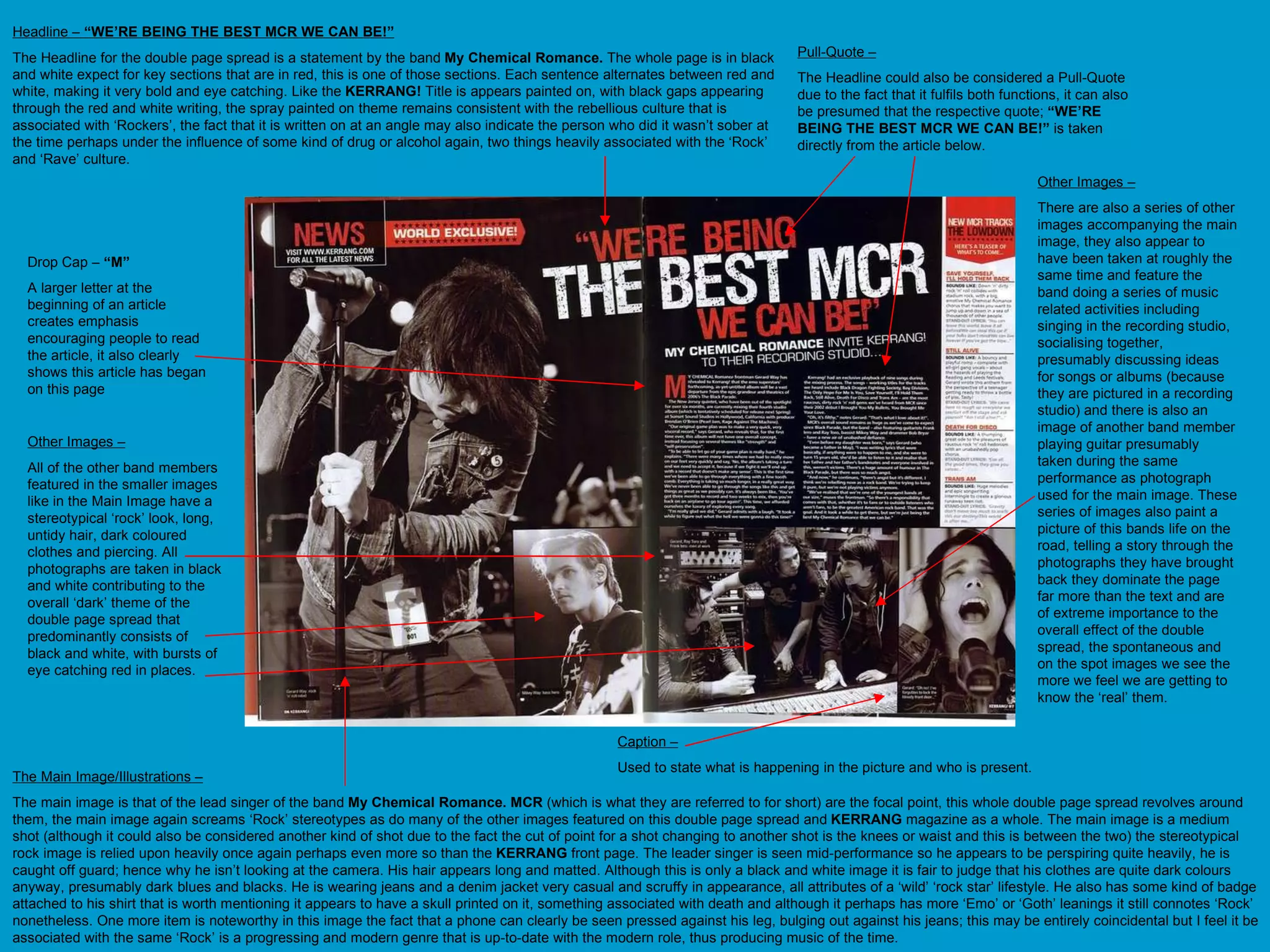 Headline –  “WE’RE BEING THE BEST MCR WE CAN BE!” The Headline for the double page spread is a statement by the band  My Chemical Romance.  The whole page is in black and white expect for key sections that are in red, this is one of those sections. Each sentence alternates between red and white, making it very bold and eye catching. Like the  KERRANG!  Title is appears painted on, with black gaps appearing through the red and white writing, the spray painted on theme remains consistent with the rebellious culture that is associated with ‘Rockers’, the fact that it is written on at an angle may also indicate the person who did it wasn’t sober at the time perhaps under the influence of some kind of drug or alcohol again, two things heavily associated with the ‘Rock’ and ‘Rave’ culture.  The Main Image/Illustrations – The main image is that of the lead singer of the band  My Chemical Romance. MCR  (which is what they are referred to for short) are the focal point, this whole double page spread revolves around them, the main image again screams ‘Rock’ stereotypes as do many of the other images featured on this double page spread and  KERRANG  magazine as a whole. The main image is a medium shot (although it could also be considered another kind of shot due to the fact the cut of point for a shot changing to another shot is the knees or waist and this is between the two) the stereotypical rock image is relied upon heavily once again perhaps even more so than the  KERRANG  front page. The leader singer is seen mid-performance so he appears to be perspiring quite heavily, he is caught off guard; hence why he isn’t looking at the camera. His hair appears long and matted. Although this is only a black and white image it is fair to judge that his clothes are quite dark colours anyway, presumably dark blues and blacks. He is wearing jeans and a denim jacket very casual and scruffy in appearance, all attributes of a ‘wild’ ‘rock star’ lifestyle. He also has some kind of badge attached to his shirt that is worth mentioning it appears to have a skull printed on it, something associated with death and although it perhaps has more ‘Emo’ or ‘Goth’ leanings it still connotes ‘Rock’ nonetheless. One more item is noteworthy in this image the fact that a phone can clearly be seen pressed against his leg, bulging out against his jeans; this may be entirely coincidental but I feel it be associated with the same ‘Rock’ is a progressing and modern genre that is up-to-date with the modern role, thus producing music of the time.  Pull-Quote – The Headline could also be considered a Pull-Quote due to the fact that it fulfils both functions, it can also be presumed that the respective quote;  “WE’RE BEING THE BEST MCR WE CAN BE!”  is taken directly from the article below.  Other Images – There are also a series of other images accompanying the main image, they also appear to have been taken at roughly the same time and feature the band doing a series of music related activities including singing in the recording studio, socialising together, presumably discussing ideas for songs or albums (because they are pictured in a recording studio) and there is also an image of another band member playing guitar presumably taken during the same performance as photograph used for the main image. These series of images also paint a picture of this bands life on the road, telling a story through the photographs they have brought back they dominate the page far more than the text and are of extreme importance to the overall effect of the double spread, the spontaneous and on the spot images we see the more we feel we are getting to know the ‘real’ them.  Other Images – All of the other band members featured in the smaller images like in the Main Image have a stereotypical ‘rock’ look, long, untidy hair, dark coloured clothes and piercing. All photographs are taken in black and white contributing to the overall ‘dark’ theme of the double page spread that predominantly consists of black and white, with bursts of eye catching red in places. Drop Cap –  “M” A larger letter at the beginning of an article creates emphasis  encouraging people to read the article, it also clearly shows this article has began on this page  Caption – Used to state what is happening in the picture and who is present. 