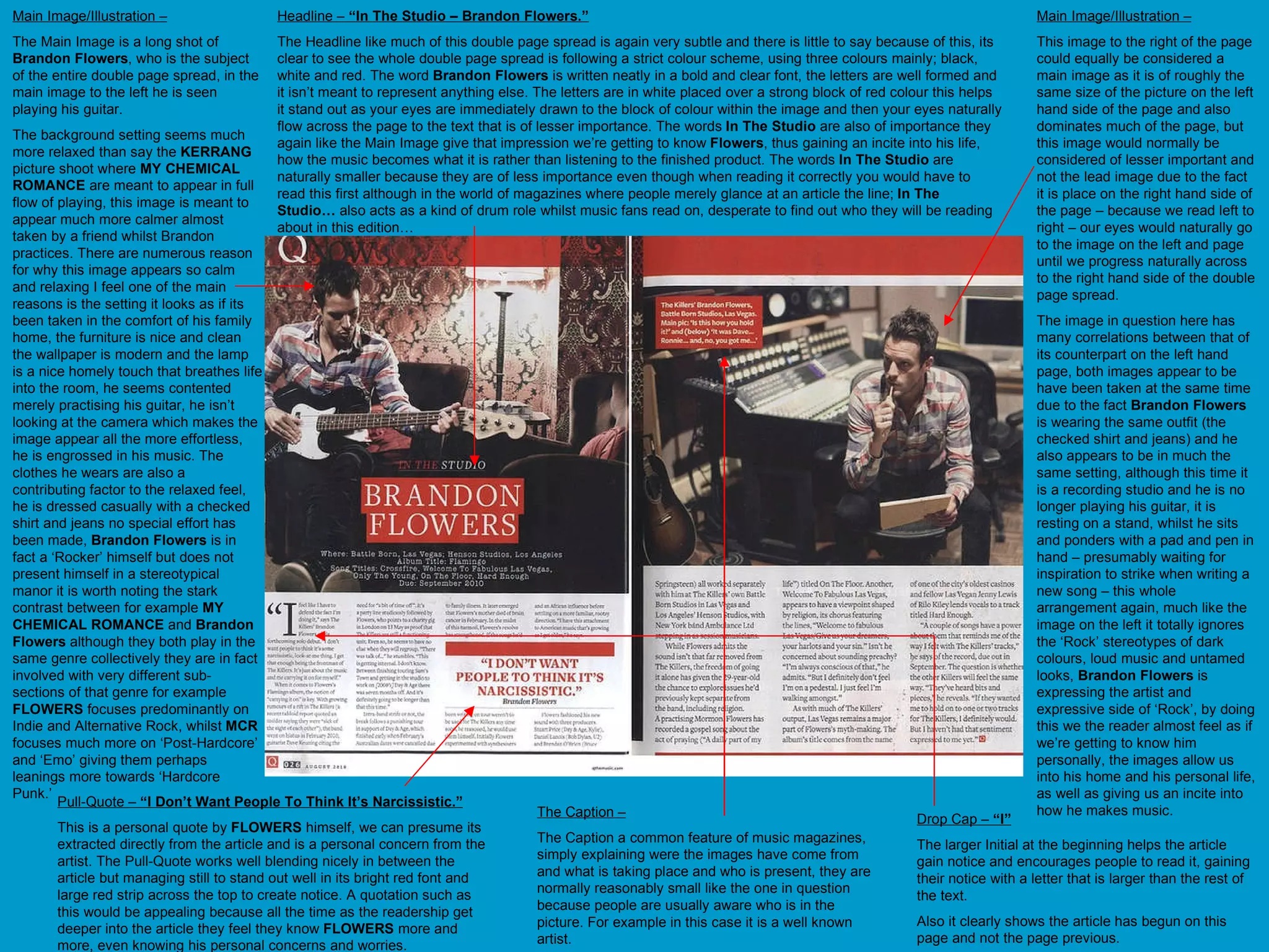 Main Image/Illustration – The Main Image is a long shot of  Brandon Flowers , who is the subject of the entire double page spread, in the main image to the left he is seen playing his guitar. The background setting seems much more relaxed than say the  KERRANG  picture shoot where  MY CHEMICAL ROMANCE  are meant to appear in full flow of playing, this image is meant to appear much more calmer almost taken by a friend whilst Brandon practices. There are numerous reason for why this image appears so calm and relaxing I feel one of the main reasons is the setting it looks as if its been taken in the comfort of his family home, the furniture is nice and clean the wallpaper is modern and the lamp is a nice homely touch that breathes life into the room, he seems contented merely practising his guitar, he isn’t looking at the camera which makes the image appear all the more effortless, he is engrossed in his music. The clothes he wears are also a contributing factor to the relaxed feel, he is dressed casually with a checked shirt and jeans no special effort has been made,  Brandon Flowers  is in fact a ‘Rocker’ himself but does not present himself in a stereotypical manor it is worth noting the stark contrast between for example  MY CHEMICAL ROMANCE  and  Brandon Flowers  although they both play in the same genre collectively they are in fact involved with very different sub-sections of that genre for example  FLOWERS  focuses predominantly on Indie and Alternative Rock, whilst  MCR  focuses much more on ‘Post-Hardcore’ and ‘Emo’ giving them perhaps leanings more towards ‘Hardcore Punk.’  Main Image/Illustration – This image to the right of the page could equally be considered a main image as it is of roughly the same size of the picture on the left hand side of the page and also dominates much of the page, but this image would normally be considered of lesser important and not the lead image due to the fact it is place on the right hand side of the page – because we read left to right – our eyes would naturally go to the image on the left and page until we progress naturally across to the right hand side of the double page spread.  The image in question here has many correlations between that of its counterpart on the left hand page, both images appear to be have been taken at the same time due to the fact  Brandon Flowers  is wearing the same outfit (the checked shirt and jeans) and he also appears to be in much the same setting, although this time it is a recording studio and he is no longer playing his guitar, it is resting on a stand, whilst he sits and ponders with a pad and pen in hand – presumably waiting for inspiration to strike when writing a new song – this whole arrangement again, much like the image on the left it totally ignores the ‘Rock’ stereotypes of dark colours, loud music and untamed looks,  Brandon Flowers  is expressing the artist and expressive side of ‘Rock’, by doing this we the reader almost feel as if we’re getting to know him personally, the images allow us into his home and his personal life, as well as giving us an incite into how he makes music.  Headline –  “In The Studio – Brandon Flowers.” The Headline like much of this double page spread is again very subtle and there is little to say because of this, its clear to see the whole double page spread is following a strict colour scheme, using three colours mainly; black, white and red. The word  Brandon Flowers  is written neatly in a bold and clear font, the letters are well formed and it isn’t meant to represent anything else. The letters are in white placed over a strong block of red colour this helps it stand out as your eyes are immediately drawn to the block of colour within the image and then your eyes naturally flow across the page to the text that is of lesser importance. The words  In The Studio  are also of importance they again like the Main Image give that impression we’re getting to know  Flowers , thus gaining an incite into his life, how the music becomes what it is rather than listening to the finished product. The words  In The Studio  are naturally smaller because they are of less importance even though when reading it correctly you would have to read this first although in the world of magazines where people merely glance at an article the line;  In The Studio…  also acts as a kind of drum role whilst music fans read on, desperate to find out who they will be reading about in this edition… Pull-Quote –  “I Don’t Want People To Think It’s Narcissistic.” This is a personal quote by  FLOWERS  himself, we can presume its extracted directly from the article and is a personal concern from the artist. The Pull-Quote works well blending nicely in between the article but managing still to stand out well in its bright red font and large red strip across the top to create notice. A quotation such as this would be appealing because all the time as the readership get deeper into the article they feel they know  FLOWERS  more and more, even knowing his personal concerns and worries. Drop Cap –  “I” The larger Initial at the beginning helps the article gain notice and encourages people to read it, gaining their notice with a letter that is larger than the rest of the text.  Also it clearly shows the article has begun on this page and not the page previous. The Caption – The Caption a common feature of music magazines, simply explaining were the images have come from and what is taking place and who is present, they are normally reasonably small like the one in question because people are usually aware who is in the picture. For example in this case it is a well known artist.  