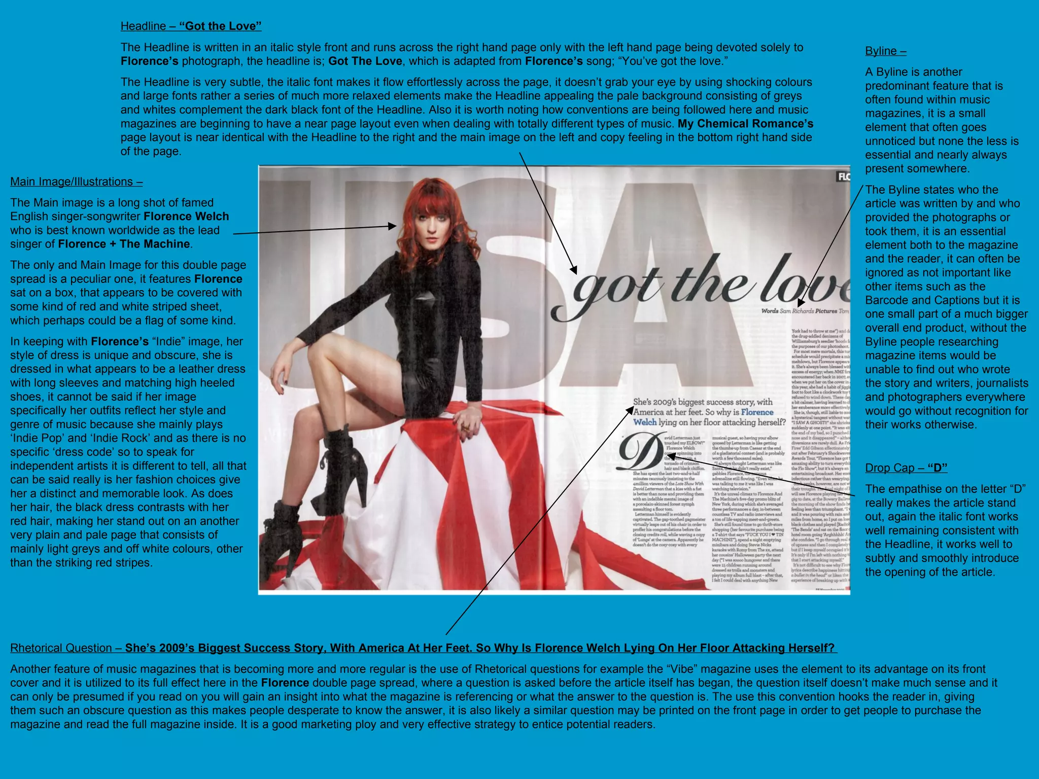 Main Image/Illustrations –   The Main image is a long shot of famed English singer-songwriter  Florence Welch  who is best known worldwide as the lead singer of  Florence + The Machine . The only and Main Image for this double page spread is a peculiar one, it features  Florence  sat on a box, that appears to be covered with some kind of red and white striped sheet, which perhaps could be a flag of some kind.  In keeping with  Florence’s  “Indie” image, her style of dress is unique and obscure, she is dressed in what appears to be a leather dress with long sleeves and matching high heeled shoes, it cannot be said if her image specifically her outfits reflect her style and genre of music because she mainly plays ‘Indie Pop’ and ‘Indie Rock’ and as there is no specific ‘dress code’ so to speak for independent artists it is different to tell, all that can be said really is her fashion choices give her a distinct and memorable look. As does her hair, the black dress contrasts with her red hair, making her stand out on an another very plain and pale page that consists of mainly light greys and off white colours, other than the striking red stripes.  Headline –  “Got the Love” The Headline is written in an italic style front and runs across the right hand page only with the left hand page being devoted solely to  Florence’s  photograph, the headline is;  Got The Love , which is adapted from  Florence’s  song; “You’ve got the love.”  The Headline is very subtle, the italic font makes it flow effortlessly across the page, it doesn’t grab your eye by using shocking colours and large fonts rather a series of much more relaxed elements make the Headline appealing the pale background consisting of greys and whites complement the dark black font of the Headline. Also it is worth noting how conventions are being followed here and music magazines are beginning to have a near page layout even when dealing with totally different types of music.  My Chemical Romance’s  page layout is near identical with the Headline to the right and the main image on the left and copy feeling in the bottom right hand side of the page.  Rhetorical Question –  She’s 2009’s Biggest Success Story, With America At Her Feet. So Why Is Florence Welch Lying On Her Floor Attacking Herself?  Another feature of music magazines that is becoming more and more regular is the use of Rhetorical questions for example the “Vibe” magazine uses the element to its advantage on its front cover and it is utilized to its full effect here in the  Florence  double page spread, where a question is asked before the article itself has began, the question itself doesn’t make much sense and it can only be presumed if you read on you will gain an insight into what the magazine is referencing or what the answer to the question is. The use this convention hooks the reader in, giving them such an obscure question as this makes people desperate to know the answer, it is also likely a similar question may be printed on the front page in order to get people to purchase the magazine and read the full magazine inside. It is a good marketing ploy and very effective strategy to entice potential readers. Drop Cap –  “D” The empathise on the letter “D” really makes the article stand out, again the italic font works well remaining consistent with the Headline, it works well to subtly and smoothly introduce the opening of the article.  Byline – A Byline is another predominant feature that is often found within music magazines, it is a small element that often goes unnoticed but none the less is essential and nearly always present somewhere. The Byline states who the article was written by and who provided the photographs or took them, it is an essential element both to the magazine and the reader, it can often be ignored as not important like other items such as the Barcode and Captions but it is one small part of a much bigger overall end product, without the Byline people researching magazine items would be unable to find out who wrote the story and writers, journalists and photographers everywhere would go without recognition for their works otherwise.  