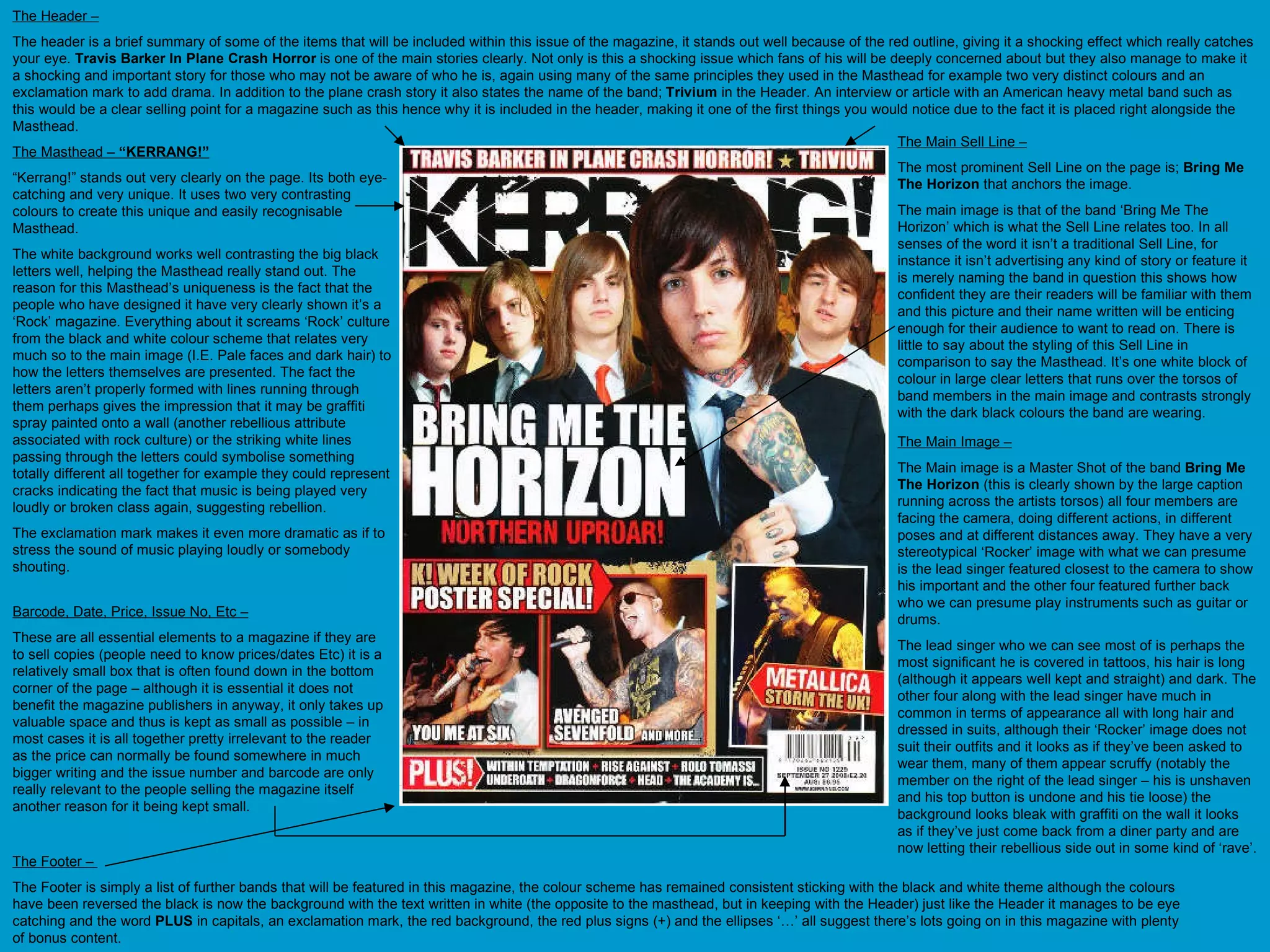The Masthead –  “KERRANG!” “ Kerrang!” stands out very clearly on the page. Its both eye-catching and very unique. It uses two very contrasting colours to create this unique and easily recognisable Masthead.  The white background works well contrasting the big black letters well, helping the Masthead really stand out. The reason for this Masthead’s uniqueness is the fact that the people who have designed it have very clearly shown it’s a ‘Rock’ magazine. Everything about it screams ‘Rock’ culture from the black and white colour scheme that relates very much so to the main image (I.E. Pale faces and dark hair) to how the letters themselves are presented. The fact the letters aren’t properly formed with lines running through them perhaps gives the impression that it may be graffiti spray painted onto a wall (another rebellious attribute associated with rock culture) or the striking white lines passing through the letters could symbolise something totally different all together for example they could represent cracks indicating the fact that music is being played very loudly or broken class again, suggesting rebellion.  The exclamation mark makes it even more dramatic as if to stress the sound of music playing loudly or somebody shouting.  The Header – The header is a brief summary of some of the items that will be included within this issue of the magazine, it stands out well because of the red outline, giving it a shocking effect which really catches your eye.  Travis Barker In Plane Crash Horror  is one of the main stories clearly. Not only is this a shocking issue which fans of his will be deeply concerned about but they also manage to make it a shocking and important story for those who may not be aware of who he is, again using many of the same principles they used in the Masthead for example two very distinct colours and an exclamation mark to add drama. In addition to the plane crash story it also states the name of the band;  Trivium  in the Header. An interview or article with an American heavy metal band such as this would be a clear selling point for a magazine such as this hence why it is included in the header, making it one of the first things you would notice due to the fact it is placed right alongside the Masthead. The Footer –  The Footer is simply a list of further bands that will be featured in this magazine, the colour scheme has remained consistent sticking with the black and white theme although the colours have been reversed the black is now the background with the text written in white (the opposite to the masthead, but in keeping with the Header) just like the Header it manages to be eye catching and the word  PLUS  in capitals, an exclamation mark, the red background, the red plus signs (+) and the ellipses ‘…’ all suggest there’s lots going on in this magazine with plenty of bonus content. Barcode, Date, Price, Issue No, Etc – These are all essential elements to a magazine if they are to sell copies (people need to know prices/dates Etc) it is a relatively small box that is often found down in the bottom corner of the page – although it is essential it does not benefit the magazine publishers in anyway, it only takes up valuable space and thus is kept as small as possible – in most cases it is all together pretty irrelevant to the reader as the price can normally be found somewhere in much bigger writing and the issue number and barcode are only really relevant to the people selling the magazine itself another reason for it being kept small. The Main Sell Line – The most prominent Sell Line on the page is;  Bring Me The Horizon  that anchors the image. The main image is that of the band ‘Bring Me The Horizon’ which is what the Sell Line relates too. In all senses of the word it isn’t a traditional Sell Line, for instance it isn’t advertising any kind of story or feature it is merely naming the band in question this shows how confident they are their readers will be familiar with them and this picture and their name written will be enticing enough for their audience to want to read on. There is little to say about the styling of this Sell Line in comparison to say the Masthead. It’s one white block of colour in large clear letters that runs over the torsos of band members in the main image and contrasts strongly with the dark black colours the band are wearing. The Main Image – The Main image is a Master Shot of the band  Bring Me The Horizon  (this is clearly shown by the large caption running across the artists torsos) all four members are facing the camera, doing different actions, in different poses and at different distances away. They have a very stereotypical ‘Rocker’ image with what we can presume is the lead singer featured closest to the camera to show his important and the other four featured further back who we can presume play instruments such as guitar or drums.  The lead singer who we can see most of is perhaps the most significant he is covered in tattoos, his hair is long (although it appears well kept and straight) and dark. The other four along with the lead singer have much in common in terms of appearance all with long hair and dressed in suits, although their ‘Rocker’ image does not suit their outfits and it looks as if they’ve been asked to wear them, many of them appear scruffy (notably the member on the right of the lead singer – his is unshaven and his top button is undone and his tie loose) the background looks bleak with graffiti on the wall it looks as if they’ve just come back from a diner party and are now letting their rebellious side out in some kind of ‘rave’. 