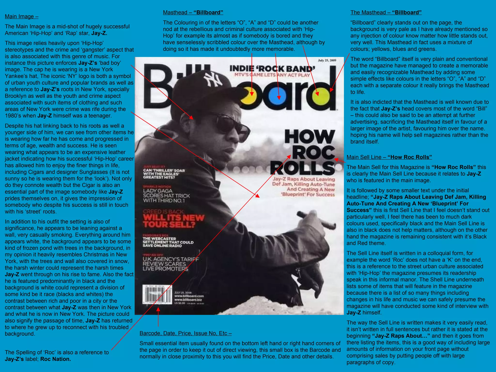 Main Image – The Main Image is a mid-shot of hugely successful American ‘Hip-Hop’ and ‘Rap’ star,  Jay-Z. This image relies heavily upon ‘Hip-Hop’ stereotypes and the crime and ‘gangster’ aspect that is also associated with this genre of music. For instance this picture enforces  Jay-Z’s  ‘bad boy’ image. The cap he is wearing is a New York Yankee’s hat, The iconic ‘NY’ logo is both a symbol of urban youth culture and popular brands as well as a reference to  Jay-Z’s  roots in New York, specially Brooklyn as well as the youth and crime aspect associated with such items of clothing and such areas of New York were crime was rife during the 1980’s when  Jay-Z  himself was a teenager. Despite his hat linking back to his roots as well a younger side of him, we can see from other items he is wearing how far he has come and progressed in terms of age, wealth and success. He is seen wearing what appears to be an expensive leather jacket indicating how his successful ‘Hip-Hop’ career has allowed him to enjoy the finer things in life, including Cigars and designer Sunglasses (It is not sunny so he is wearing them for the ‘look’). Not only do they connote wealth but the Cigar is also an essential part of the image somebody like  Jay-Z  prides themselves on, it gives the impression of somebody who despite his success is still in touch with his ‘street’ roots.  In addition to his outfit the setting is also of significance, he appears to be leaning against a wall, very casually smoking. Everything around him appears white, the background appears to be some kind of frozen pond with trees in the background, in my opinion it heavily resembles Christmas in New York, with the trees and wall also covered in snow, the harsh winter could represent the harsh times  Jay-Z  went through on his rise to fame. Also the fact he is featured predominantly in black and the background is white could represent a division of some kind be it race (blacks and whites) the contrast between rich and poor in a city or the contrast between what  Jay-Z  was then in New York and what he is now in New York. The picture could also signify the passage of time,  Jay-Z  has returned to where he grew up to reconnect with his troubled background. Barcode, Date, Price, Issue No, Etc – Small essential item usually found on the bottom left hand or right hand corners of the page in order to keep it out of direct viewing, this small box is the Barcode and normally in close proximity to this you will find the Price, Date and other details. The Masthead –  “Billboard” “ Billboard” clearly stands out on the page, the background is very pale as I have already mentioned so any injection of colour know matter how little stands out, very well. This Masthead in fact uses a mixture of colours; yellows, blues and greens. The word “Billboard” itself is very plain and conventional but the magazine have managed to create a memorable and easily recognizable Masthead by adding some simple effects like colours in the letters “O”, “A” and “D” each with a separate colour it really brings the Masthead to life.  It is also indicted that the Masthead is well known due to the fact that  Jay-Z’s  head covers most of the word “Bill” – this could also be said to be an attempt at further advertising, sacrificing the Masthead itself in favour of a larger image of the artist, favouring him over the name. hoping his name will help sell magazines rather than the brand itself.  Masthead –  “Billboard” The Colouring in of the letters “O”, “A” and “D” could be another nod at the rebellious and criminal culture associated with ‘Hip-Hop’ for example its almost as if somebody is bored and they have senselessly scribbled colour over the Masthead, although by doing so it has made it undoubtedly more memorable.  Main Sell Line –  “How Roc Rolls” The Main Sell for this Magazine is  “How Roc Rolls”  this is clearly the Main Sell Line because it relates to  Jay-Z  who is featured in the main image.  It is followed by some smaller text under the initial headline;  “Jay-Z Raps About Leaving Def Jam, Killing Auto-Tune And Creating A New ‘Blueprint’ For Success”  this is first Sell Line that I feel doesn’t stand out particularly well, I feel there has been to much dark colours used, specifically black and the Main Sell Line is also in black does not help matters, although on the other hand the magazine is remaining consistent with it’s Black and Red theme.  The Sell Line itself is written in a colloquial form, for example the word ‘Roc’ does not have a ‘K’ on the end, this is a reference to the street urban culture associated with ‘Hip-Hop’ the magazine presumes its readership speak in this informal manor. The Shell Line underneath lists some of items that will feature in the magazine because there is a list of so many things including changes in his life and music we can safely presume the magazine will have conducted some kind of interview with  Jay-Z  himself.  The way the Sell Line is written makes it very easily read, it isn’t written in full sentences but rather it is stated at the beginning  “Jay-Z Raps About…”  and then it goes from there listing the items, this is a good way of including large amounts of information on your front page without comprising sales by putting people off with large paragraphs of copy. The Spelling of ‘Roc’ is also a reference to  Jay-Z’s  label;  Roc Nation. 