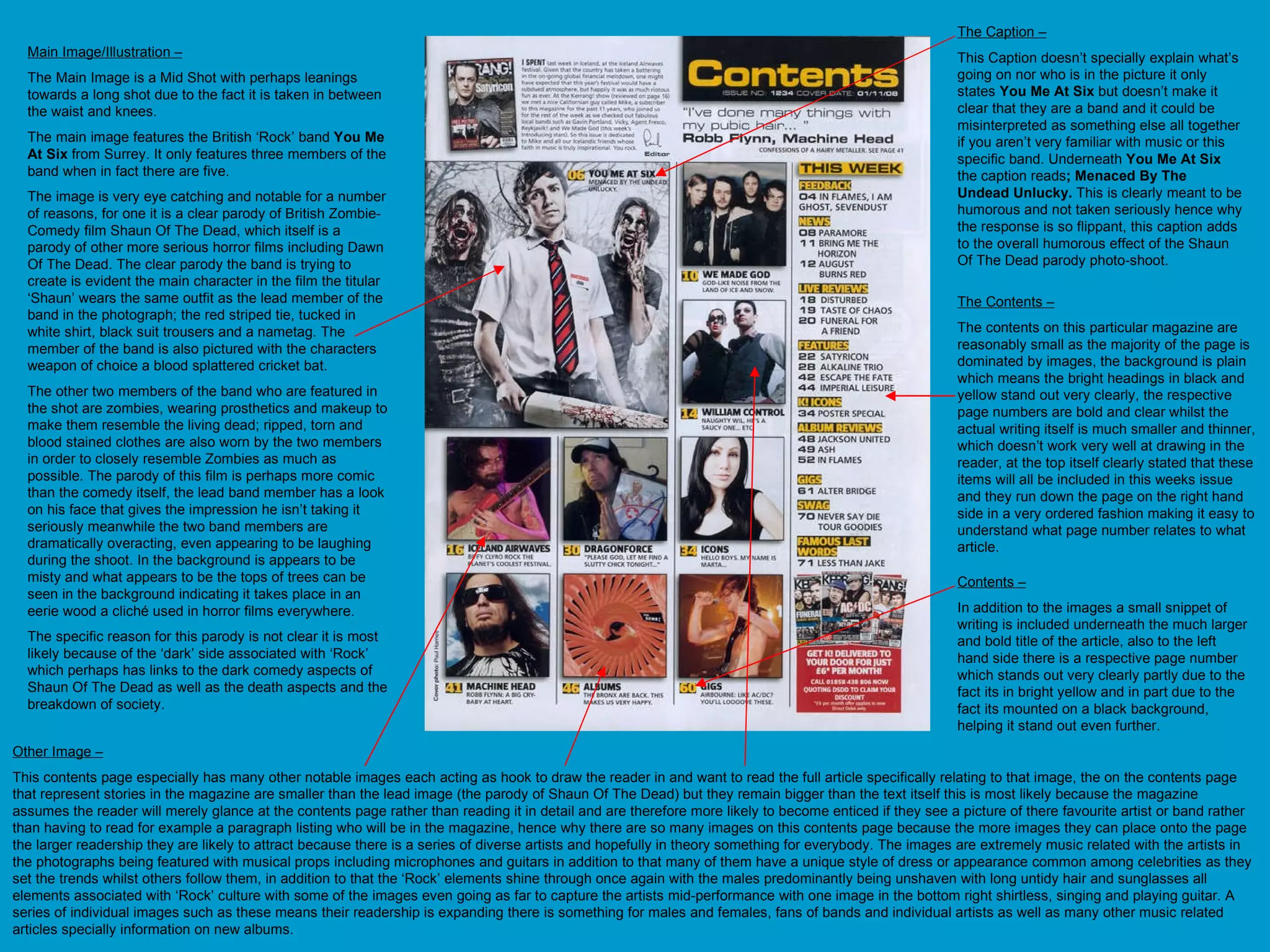 Main Image/Illustration – The Main Image is a Mid Shot with perhaps leanings towards a long shot due to the fact it is taken in between the waist and knees.  The main image features the British ‘Rock’ band  You Me At Six  from Surrey. It only features three members of the band when in fact there are five.  The image is very eye catching and notable for a number of reasons, for one it is a clear parody of British Zombie-Comedy film Shaun Of The Dead, which itself is a parody of other more serious horror films including Dawn Of The Dead. The clear parody the band is trying to create is evident the main character in the film the titular ‘Shaun’ wears the same outfit as the lead member of the band in the photograph; the red striped tie, tucked in white shirt, black suit trousers and a nametag. The member of the band is also pictured with the characters weapon of choice a blood splattered cricket bat.  The other two members of the band who are featured in the shot are zombies, wearing prosthetics and makeup to make them resemble the living dead; ripped, torn and blood stained clothes are also worn by the two members in order to closely resemble Zombies as much as possible. The parody of this film is perhaps more comic than the comedy itself, the lead band member has a look on his face that gives the impression he isn’t taking it seriously meanwhile the two band members are dramatically overacting, even appearing to be laughing during the shoot. In the background is appears to be misty and what appears to be the tops of trees can be seen in the background indicating it takes place in an eerie wood a cliché used in horror films everywhere. The specific reason for this parody is not clear it is most likely because of the ‘dark’ side associated with ‘Rock’ which perhaps has links to the dark comedy aspects of Shaun Of The Dead as well as the death aspects and the breakdown of society. The Caption – This Caption doesn’t specially explain what’s going on nor who is in the picture it only states  You Me At Six  but doesn’t make it clear that they are a band and it could be misinterpreted as something else all together if you aren’t very familiar with music or this specific band. Underneath  You Me At Six  the caption reads ; Menaced By The Undead Unlucky.  This is clearly meant to be humorous and not taken seriously hence why the response is so flippant, this caption adds to the overall humorous effect of the Shaun Of The Dead parody photo-shoot.  Other Image – This contents page especially has many other notable images each acting as hook to draw the reader in and want to read the full article specifically relating to that image, the on the contents page that represent stories in the magazine are smaller than the lead image (the parody of Shaun Of The Dead) but they remain bigger than the text itself this is most likely because the magazine assumes the reader will merely glance at the contents page rather than reading it in detail and are therefore more likely to become enticed if they see a picture of there favourite artist or band rather than having to read for example a paragraph listing who will be in the magazine, hence why there are so many images on this contents page because the more images they can place onto the page the larger readership they are likely to attract because there is a series of diverse artists and hopefully in theory something for everybody. The images are extremely music related with the artists in the photographs being featured with musical props including microphones and guitars in addition to that many of them have a unique style of dress or appearance common among celebrities as they set the trends whilst others follow them, in addition to that the ‘Rock’ elements shine through once again with the males predominantly being unshaven with long untidy hair and sunglasses all elements associated with ‘Rock’ culture with some of the images even going as far to capture the artists mid-performance with one image in the bottom right shirtless, singing and playing guitar. A series of individual images such as these means their readership is expanding there is something for males and females, fans of bands and individual artists as well as many other music related articles specially information on new albums.  Contents – In addition to the images a small snippet of writing is included underneath the much larger and bold title of the article, also to the left hand side there is a respective page number which stands out very clearly partly due to the fact its in bright yellow and in part due to the fact its mounted on a black background, helping it stand out even further. The Contents – The contents on this particular magazine are reasonably small as the majority of the page is dominated by images, the background is plain which means the bright headings in black and yellow stand out very clearly, the respective page numbers are bold and clear whilst the actual writing itself is much smaller and thinner, which doesn’t work very well at drawing in the reader, at the top itself clearly stated that these items will all be included in this weeks issue and they run down the page on the right hand side in a very ordered fashion making it easy to understand what page number relates to what article.  