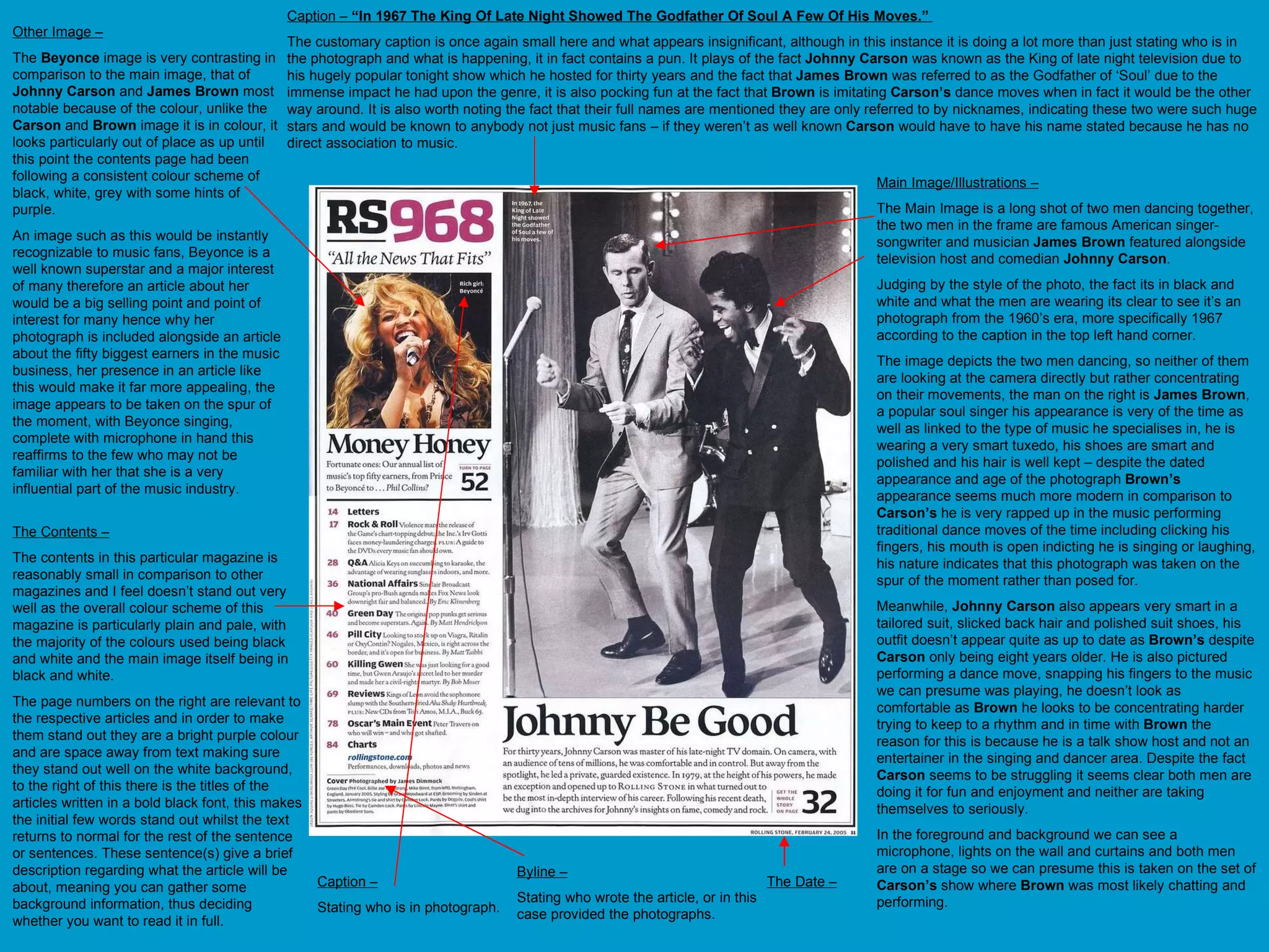 Main Image/Illustrations – The Main Image is a long shot of two men dancing together, the two men in the frame are famous American singer-songwriter and musician  James Brown  featured alongside television host and comedian  Johnny Carson . Judging by the style of the photo, the fact its in black and white and what the men are wearing its clear to see it’s an photograph from the 1960’s era, more specifically 1967 according to the caption in the top left hand corner.  The image depicts the two men dancing, so neither of them are looking at the camera directly but rather concentrating on their movements, the man on the right is  James Brown , a popular soul singer his appearance is very of the time as well as linked to the type of music he specialises in, he is wearing a very smart tuxedo, his shoes are smart and polished and his hair is well kept – despite the dated appearance and age of the photograph  Brown’s  appearance seems much more modern in comparison to  Carson’s  he is very rapped up in the music performing traditional dance moves of the time including clicking his fingers, his mouth is open indicting he is singing or laughing, his nature indicates that this photograph was taken on the spur of the moment rather than posed for. Meanwhile,  Johnny Carson  also appears very smart in a tailored suit, slicked back hair and polished suit shoes, his outfit doesn’t appear quite as up to date as  Brown’s  despite  Carson  only being eight years older. He is also pictured performing a dance move, snapping his fingers to the music we can presume was playing, he doesn’t look as comfortable as  Brown  he looks to be concentrating harder trying to keep to a rhythm and in time with  Brown  the reason for this is because he is a talk show host and not an entertainer in the singing and dancer area. Despite the fact  Carson  seems to be struggling it seems clear both men are doing it for fun and enjoyment and neither are taking themselves to seriously.  In the foreground and background we can see a microphone, lights on the wall and curtains and both men are on a stage so we can presume this is taken on the set of  Carson’s  show where  Brown  was most likely chatting and performing. Caption –  “In 1967 The King Of Late Night Showed The Godfather Of Soul A Few Of His Moves.”  The customary caption is once again small here and what appears insignificant, although in this instance it is doing a lot more than just stating who is in the photograph and what is happening, it in fact contains a pun. It plays of the fact  Johnny Carson  was known as the King of late night television due to his hugely popular tonight show which he hosted for thirty years and the fact that  James Brown  was referred to as the Godfather of ‘Soul’ due to the immense impact he had upon the genre, it is also pocking fun at the fact that  Brown  is imitating  Carson’s  dance moves when in fact it would be the other way around. It is also worth noting the fact that their full names are mentioned they are only referred to by nicknames, indicating these two were such huge stars and would be known to anybody not just music fans – if they weren’t as well known  Carson  would have to have his name stated because he has no direct association to music. The Contents – The contents in this particular magazine is reasonably small in comparison to other magazines and I feel doesn’t stand out very well as the overall colour scheme of this magazine is particularly plain and pale, with the majority of the colours used being black and white and the main image itself being in black and white.  The page numbers on the right are relevant to the respective articles and in order to make them stand out they are a bright purple colour and are space away from text making sure they stand out well on the white background, to the right of this there is the titles of the articles written in a bold black font, this makes the initial few words stand out whilst the text returns to normal for the rest of the sentence or sentences. These sentence(s) give a brief description regarding what the article will be about, meaning you can gather some background information, thus deciding whether you want to read it in full. Caption – Stating who is in photograph.  Other Image – The  Beyonce  image is very contrasting in comparison to the main image, that of  Johnny Carson  and  James Brown  most notable because of the colour, unlike the  Carson  and  Brown  image it is in colour, it looks particularly out of place as up until this point the contents page had been following a consistent colour scheme of black, white, grey with some hints of purple. An image such as this would be instantly recognizable to music fans, Beyonce is a well known superstar and a major interest of many therefore an article about her would be a big selling point and point of interest for many hence why her photograph is included alongside an article about the fifty biggest earners in the music business, her presence in an article like this would make it far more appealing, the image appears to be taken on the spur of the moment, with Beyonce singing, complete with microphone in hand this reaffirms to the few who may not be familiar with her that she is a very influential part of the music industry.  The Date – Byline – Stating who wrote the article, or in this case provided the photographs.  