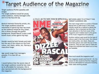 *
Target audience Profile (possibly add
image)
The target audience would be young
urban audience, mainly teenagers who
are in to hip hop and rap.
                                            METHODS USED TO ATTRACT THIS
                                            TARGET AUDIENCE ARE:
Musical interests/favourite artists, etc.   The main image which is a photo of Dizzee
The target audience would be                Rascal who is well known in the music
interested in typical hip hop/rap music     industry would be a method to attract the
as the audience would be very urban,        audience, this is important as this is the
this is shown through the graffiti          main attraction in the front cover of the
background. Dizzee Rascal is also a well    magazine and it relates back to the genre
                                            of the music magazine and audience.
known music artists (genre hip hop)
                                            Another method used would be the type of
                                            colours used in the front cover, the colours
Gender would be both female and male        are mainly white, red, black, these are
but the use of the colours on the front     dominate colours and catch the eye of the
                                            audience. They are also used to make the
colour, red, black, white, etc. Portray a
                                            image and important text stand out so they
masculine image.
                                            are readable


Age would range from teenagers
possibly 15 to late 20’s so
                                            How much would the magazine cost?
15-27
                                            The magazine would cost from £2 - £4, the
                                            reason for this would be that the magazine
I would believe that the social class of    would be affordable for everyone including
the target audience would be low class      lower class working people.
so its affordable for everyone, this is
also represented with the background of
the magazine
 