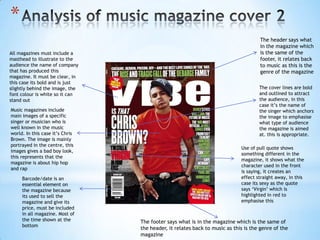 *
                                                                                    The header says what
                                                                                    in the magazine which
All magazines must include a                                                        is the same of the
masthead to illustrate to the                                                       footer, it relates back
audience the name of company                                                        to music as this is the
that has produced this                                                              genre of the magazine
magazine. It must be clear, in
this case its bold and is just
slightly behind the image, the                                                      The cover lines are bold
font colour is white so it can                                                      and outlined to attract
stand out                                                                           the audience, in this
                                                                                    case it’s the name of
Music magazines include                                                             the singer which anchors
main images of a specific                                                           the image to emphasise
singer or musician who is                                                           what type of audience
well known in the music                                                             the magazine is aimed
world. In this case it’s Chris                                                      at. this is appropriate.
Brown. The image is mainly
portrayed in the centre, this
                                                                            Use of pull quote shows
images gives a bad boy look,
                                                                            something different in the
this represents that the
                                                                            magazine, it shows what the
magazine is about hip hop
                                                                            character used in the front
and rap
                                                                            is saying, it creates an
     Barcode/date is an                                                     effect straight away, in this
     essential element on                                                   case its sexy as the quote
     the magazine because                                                   says ‘Virgin’ which is
     its used to sell the                                                   highlighted in red to
     magazine and give its                                                  emphasise this
     price, must be included
     in all magazine. Most of
     the time shown at the       The footer says what is in the magazine which is the same of
     bottom
                                 the header, it relates back to music as this is the genre of the
                                 magazine
 