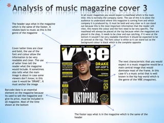 *                                                In all music magazines you would expect a masthead which is the main
                                                  title; this is normally the company name. The use of this is to allow the
                                                  audience to understand where this magazine is coming from and which
      The header says what in the magazine        company it is produced by. It must be bold and very clear so it can stand
      which is the same of the footer, it         out because this is the most important information that the reader will
                                                  view, this means the colour and the font need to be very specific. The
      relates back to music as this is the
                                                  masthead will always be placed at the top because when the magazines are
      genre of the magazine
                                                  placed in the shop, it needs to be clear and eye catching, if it were at the
                                                  bottom it wouldn’t be very readable therefore it should be expected to be
                                                  at centred at the top. The font colour is white so it can stand out as the
                                                  background colour is black which is the complete opposite

      Cover/seller lines are clear
      and bold, the use of the
      font and colour allow the
      information to be very
      readable and clear. The use
                                                                                      The next characteristic that you would
      of seller lines tell the
                                                                                      expect in a music magazine would be a
      reader what the magazine
                                                                                      main central image that would
      would include. It sometimes
                                                                                      dominate most of the frame. In this
      also tells what the main
                                                                                      case it’s a music artist that is well
      image is about in case some
                                                                                      known in the hip hop world which is
      viewers don’t know; in this
                                                                                      the genre of the VIBE (magazine).
      case it would be ‘DRAKE’, It
      must anchor the image

Barcode/date is an essential
element on the magazine because
its used to sell the magazine and
give its price, must be included in
all magazine. Most of the time
shown at the bottom


                                             The footer says what is in the magazine which is the same of the
                                             header
 