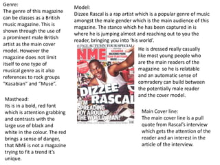 Genre:
The genre of this magazine
can be classes as a British
music magazine. This is
shown through the use of
a prominent male British
artist as the main cover
model. However the
magazine does not limit
itself to one type of
musical genre as it also
references to rock groups
“Kasabian” and “Muse”.
Masthead:
Its is in a bold, red font
which is attention grabbing
and contrasts with the
large use of black and
white in the colour. The red
brings a sense of danger,
that NME is not a magazine
trying to fit a trend it’s
unique.
Model:
Dizzee Rascal is a rap artist which is a popular genre of music
amongst the male gender which is the main audience of this
magazine. The stance which he has been captured in is
where he is jumping almost and reaching out to you the
reader, bringing you into ‘his world’.
He is dressed really casually
like most young people who
are the main readers of the
magazine so he is relatable
and an automatic sense of
comradery can build between
the potentially male reader
and the cover model.
Main Cover line:
The main cover line is a pull
quote from Rascal’s interview
which gets the attention of the
reader and an interest in the
article of the interview.
 