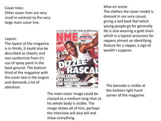 Cover lines:
Other cover lines are very
small in contrast to the very
large main cover line.
The barcode is visible at
the bottom right hand
corner of the magazine.
Layout:
The layout of the magazine
is in thirds, it could also be
described as chaotic and
non conformist from it’s
use of spray paint in the
back ground. The bottom
third of the magazine with
the cover test is the largest
and demands a lot of
attention.
Mise en scene:
The clothes the cover model is
dressed in are very casual,
giving a laid back feel which
young people go for generally.
He is also wearing a gold chain
which is a typical accessory for
rappers almost an identifying
feature for a rapper, a sign of
wealth I suppose.
The main cover image could be
classed as a medium long shot as
his whole body is visible. The
image shows all of him, perhaps
the interview will also tell and
show everything.
 