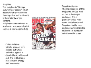 Strapline:
The strapline is “16 page
autumn tour special” which
details what is enclosed in
the magazine and outlines it
is the majority of the
content.
Strapline can be defined as:
a subhead in a piece of print
such as a newspaper article
Colour scheme:
Initially appears very
chaotic but when
looked at again it is
clearly black , white and
red. The red brings a
real sense of energy
and movement.
Target Audience:
The main readers of this
magazine are 2/3 male
so this is the target
audience. This is
probably why a male
cover model was used.
Targets a middle class
audience which includes
students so a popular
artist is on the cover.
 