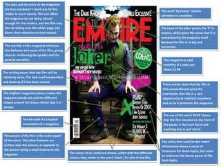 The date and the price of the magazine
are tiny and doesn’t stand out for the
reader to see it clearly. This can affect
the magazine by not being attract
enough for the readers, and the film may
also be taking over the whole page and
divert their attention to that instead.
The head of the joker covers the ‘P’ in
empire, which gives the sense that it is
overpowering the magazine itself
because the film is so big and
successful.
The word ‘Exclusive’ catches
attention to customer.
These words show that the film is
that successful and gives the
impression that this is a rare
opportunity to read this anywhere
else so as it promotes the magazine.
The red title of the magazine enhances
the darkness and sense of the film, giving
clues or reinforcing the gender and the
general narrative.
The writing shows that the film will be
relatively eerie. The font used handwritten
and looks as if it has been carved.
This magazine is sold
monthly; it’s only cost
about £3.99
The brighter magazine colours makes the
magazine stands out and the different
shapes around the letters shows that it is
unique.
The barcode it’s a typical
convention of a magazine.
The use of the word ‘PLUS’ shows
that the film situated on the front of
the poster is the main focus and
anything else is just ‘extra’.
The picture of the film is the main aspect
of the cover. The other features are
written over the picture, as opposed to
the picture being a small feature on the
magazine. The colour of his socks are shown, which with the different
colours they relate to the word ‘Joker’, his title in the film.
The white font used for the ‘extra’
information shows a sense of
innocence for those topics, but more
so enhances the horror genre of The
Dark Night.
 