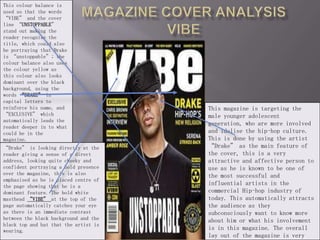 Magazine cover analysis VIBE This colour balance is used so that the words “VIBE” and the cover line “UNSTOPPABLE” stand out making the reader recognise the title, which could also be portraying that Drake is “unstoppable”; the colour balance also uses the colour yellow as this colour also looks dominant over the black background, using the words “DRAKE” in capital letters to reinforce his name, and “EXCLUSIVE” which automatically leads the reader deeper in to what could be in the magazine. This magazine is targeting the male younger adolescent generation, who are more involved and idolise the hip-hop culture. This is done by using the artist “Drake” as the main feature of the cover, this is a very attractive and affective person to use as he is known to be one of the most successful and influential artists in the commercial Hip-hop industry of today. This automatically attracts the audience as they subconsciously want to know more about him or what his involvement is in this magazine. The overall lay out of the magazine is very tidy and neat, showing a sense of perfection, “Drake” is looking directly at the reader giving a sense of a direct address, looking quite cheeky and confident portraying a bold presence over the magazine, this is also emphasised as he is placed centre of the page showing that he is a dominant feature. The bold white masthead “VIBE” at the top of the page automatically catches your eye as there is an immediate contrast between the black background and the black top and hat that the artist is wearing.  