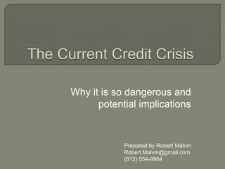 The Current Credit Crisis Why it is so dangerous and potential implications Prepared by Robert Malvin [email_address] 