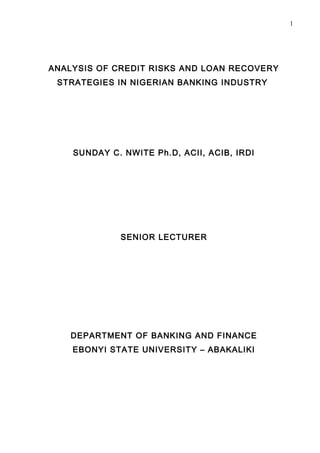 1




ANALYSIS OF CREDIT RISKS AND LOAN RECOVERY
 STRATEGIES IN NIGERIAN BANKING INDUSTRY




    SUNDAY C. NWITE Ph.D, ACII, ACIB, IRDI




             SENIOR LECTURER




    DEPARTMENT OF BANKING AND FINANCE
    EBONYI STATE UNIVERSITY – ABAKALIKI
 