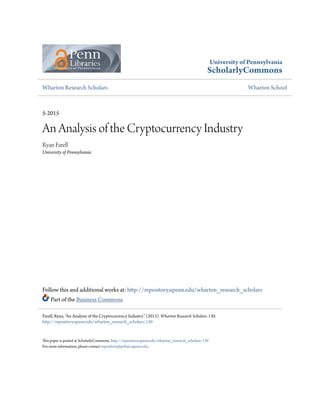 University of Pennsylvania
ScholarlyCommons
Wharton Research Scholars Wharton School
5-2015
An Analysis of the Cryptocurrency Industry
Ryan Farell
University of Pennsylvania
Follow this and additional works at: http://repository.upenn.edu/wharton_research_scholars
Part of the Business Commons
This paper is posted at ScholarlyCommons. http://repository.upenn.edu/wharton_research_scholars/130
For more information, please contact repository@pobox.upenn.edu.
Farell, Ryan, "An Analysis of the Cryptocurrency Industry" (2015). Wharton Research Scholars. 130.
http://repository.upenn.edu/wharton_research_scholars/130
 