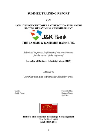 1
SUMMER TRAINING REPORT
ON
“ANALYSIS OF CUSTOMER SATISFACTION IN BANKING
SECTOR OF JAMMU & KASHMIR BANK”
THE JAMMU & KASHMIR BANK LTD.
Submitted in partial fulfillment of the requirements
for the award of the degree of
Bachelor of Business Administration (BBA)
Affiliated To
Guru Gobind Singh Indraprastha University, Delhi
Guide: Submitted by:
Guide Name Student Name
Roll No.:
Institute of Information Technology & Management
New Delhi – 110018
Batch (2009-2012)
 