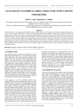 IJRET: International Journal of Research in Engineering and Technology eISSN: 2319-1163 | pISSN: 2321-7308
_______________________________________________________________________________________
Volume: 04 Issue: 05 | May-2015, Available @ http://www.ijret.org 141
ANALYSIS OF CYLINDRICAL SHELL STRUCTURE WITH VARYING
PARAMETERS
Nilesh S. Lende1
, Rajshekhar S. Talikoti2
1
PG student, Department of Civil Engineering, Late G. N. Sapkal College of Engineering, Anjaneri Nashik-422413,
Affiliated to Pune University, India.
2
Professor & Head, Department of Civil Engineering, Late G. N. Sapkal College of Engineering, Anjaneri Nashik-
422413, Affiliated to Pune University, India.
Abstract
The shell structures are composed of a thin shell made of reinforced concrete without the use of internal columns giving an open
interior. Most common shells used in industry are flat plates and domes but different shapes like cylindrical, parabolic or
spherical section may also used. Sports or storage facilities buildings are common concrete shell structures. However, they can be
difficult to design, as the exact shape required for stability of structure depends on the material used, the size of the shell, exterior
or interior loading, and other oblique. So by varying the parameter of the shell, behaviour of the shell is also varying. Main goal
of this paper is parametric analysis of the multiple cylindrical shell structures with different lengths. For analysis we took two
different lengths of cylindrical shell and then, two parameters have been change first one is radius and second is thickness, on the
basis of different radius and thickness for same chord width, length, and material of shell we will compare the behaviour of shell
for different models.
Keywords: Multiple cylindrical shells, Analysis, Different Parameter.
--------------------------------------------------------------------***------------------------------------------------------------------
1. INTRODUCTION
The reinforced concrete shells can be defined as curved
shape slabs whose thickness is very small compared to their
other dimensions. The curved structures resisted more
applied forces than flat plate with less deformation and
stresses. Also shell structure are much efficient than other
structure having the same span and dimensions because
there shapes have a high strength to weight ratio. There are
a different type of shell depend upon their size, shape, type
of load, material used etc. Due to this large variation, many
practical difficulties were occurring. To solve these
difficulties many researchers introduced their theory for
design of shell. The common type of shell used in field is
cylindrical reinforced concrete shell to cover large space.
Generally long shells and short shells are the two different
form of cylindrical shell. Normally long shells are used for
roof factories and short shells for aircraft hangers.
In this paper we use thin reinforced concrete long
cylindrical shell for analysis. Membrane analysis of circular
cylindrical shells is very easy. For bending analysis of these
shells, various researchers have presented different methods
and equations. And these equations are very useful for
deriving computer based solutions. The ASCE, manual 31
on design of concrete shell roofs method presents a method
similar to that we are familiar with and use for elementary
analysis of indeterminate structure in theory of structures. It
will give us a good idea of the nature of the forces in these
shells so that when we use the modern computer software,
we can have a better awareness of the output. But the
ASCE manual 31 tables are restricted to be used for limited
shell dimensions only. Due to these restrictions we should
always plan shells in such a way that their dimensions suit
the tables of manual no. 31. But practically it will not
possible always to plan shells according to manual no. 31.
So that we will analyses the multiple cylindrical shell for
different parameters by using computer analysis program
SAP. By varying the parameters of the shell, behavior of
the shell is also varying. To know the behavior of the shell,
we will take two different dimensions of models whose
length to width ratio is 3. In those models two parameters
have been change; first one is radius and second is
thickness. After analysis we will compare the behavior of
the shells for different dimensions models.
2. METHODS OF ANALYSIS
A thin elastic shell resists the external load by developing
direct forces and bending moments. For a given geometry of
shell under some appropriate loading and support
conditions, it is possible that they can be safety neglected. In
such a case, the shell will resist the external forces through
direct or membrane forces. The shell is then said to be under
a membrane state of stress. The membrane theory is much
simpler as compared to the bending theory, since in this
theory, the membrane forces can be directly determined
from equilibrium. Because of its simplicity, the membrane
theory is often used as a reasonable basis for design. The
membrane analysis would give forces along the longitudinal
edges, which cannot be normally attained in practice by
providing a suitable support. Any corrective force or
displacement applied along these edges, so as to satisfy the
actual support condition, would lead to bending of the shell.
Hence, most of the cylindrical shell roof structures have to
be analysed considering bending, to get a more realistic
picture of force distribution in the shell.
 