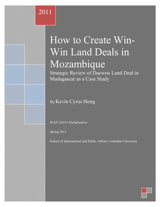 2011



   How to Create Win-
   Win Land Deals in
   Mozambique
   Strategic Review of Daewoo Land Deal in
   Madagascar as a Case Study



   By Kevin      Cyrus Hong


   INAF U6355 Globalization

   Spring 2011

   School of International and Public Affairs, Columbia University
 