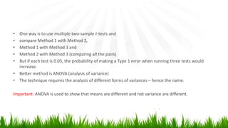 • One way is to use multiple two-sample t-tests and
• compare Method 1 with Method 2,
• Method 1 with Method 3 and
• Method 2 with Method 3 (comparing all the pairs)
• But if each test is 0.05, the probability of making a Type 1 error when running three tests would
increase.
• Better method is ANOVA (analysis of variance)
• The technique requires the analysis of different forms of variances – hence the name.
Important: ANOVA is used to show that means are different and not variance are different.
 