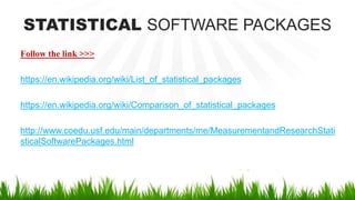 STATISTICAL SOFTWARE PACKAGES
Follow the link >>>
https://en.wikipedia.org/wiki/List_of_statistical_packages
https://en.wikipedia.org/wiki/Comparison_of_statistical_packages
http://www.coedu.usf.edu/main/departments/me/MeasurementandResearchStati
sticalSoftwarePackages.html
 