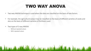 TWO WAY ANOVA
• Two-way ANOVA technique is used when the data are classified on the basis of two factors.
• For example, the agricultural output may be classified on the basis of different varieties of seeds and
also on the basis of different varieties of fertilizers used.
• Two types of 2-way ANOVA
– Without repeated values
– With repeated values
 