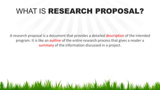 WHAT IS RESEARCH PROPOSAL?
A research proposal is a document that provides a detailed description of the intended
program. It is like an outline of the entire research process that gives a reader a
summary of the information discussed in a project.
 